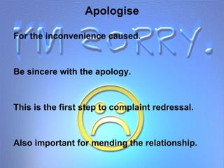 Apologise For the inconvenience caused. Be sincere with the apology. This is the first step to complaint redressal. Also important for mending the relationship. 