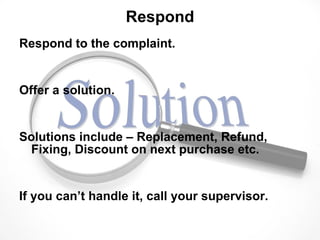 Respond Respond to the complaint. Offer a solution. Solutions include – Replacement, Refund, Fixing, Discount on next purchase etc. If you can’t handle it, call your supervisor.  