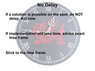 No Delay If a solution is possible on the spot, do NOT delay. Act now. If implementation will take time, advise exact time frame. Stick to the time frame. 