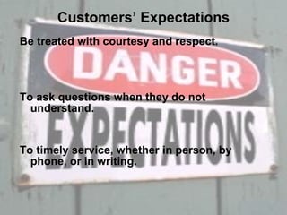 Customers’ Expectations Be treated with courtesy and respect. To ask questions when they do not understand. To timely service, whether in person, by phone, or in writing. 