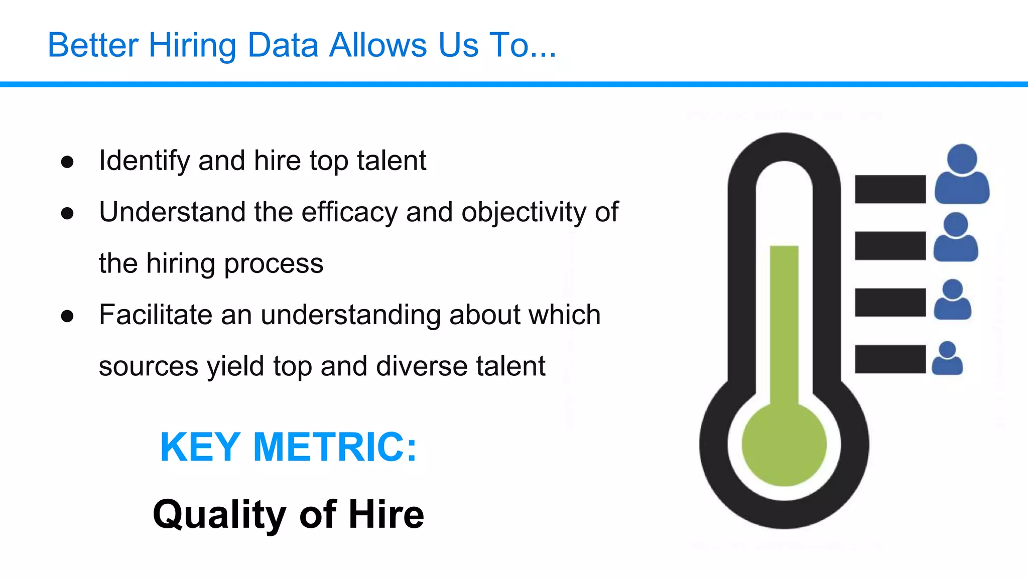 Better Hiring Data Allows Us To...
● Identify and hire top talent
● Understand the efficacy and objectivity of
the hiring process
● Facilitate an understanding about which
sources yield top and diverse talent
KEY METRIC:
Quality of Hire
 