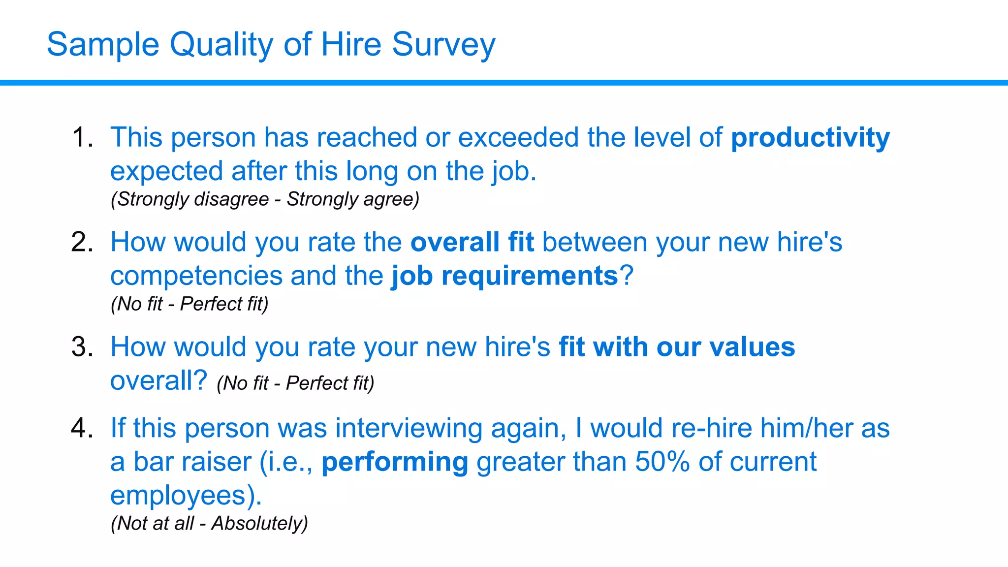 Sample Quality of Hire Survey
1. This person has reached or exceeded the level of productivity
expected after this long on the job.
(Strongly disagree - Strongly agree)
2. How would you rate the overall fit between your new hire's
competencies and the job requirements?
(No fit - Perfect fit)
3. How would you rate your new hire's fit with our values
overall? (No fit - Perfect fit)
4. If this person was interviewing again, I would re-hire him/her as
a bar raiser (i.e., performing greater than 50% of current
employees).
(Not at all - Absolutely)
 
