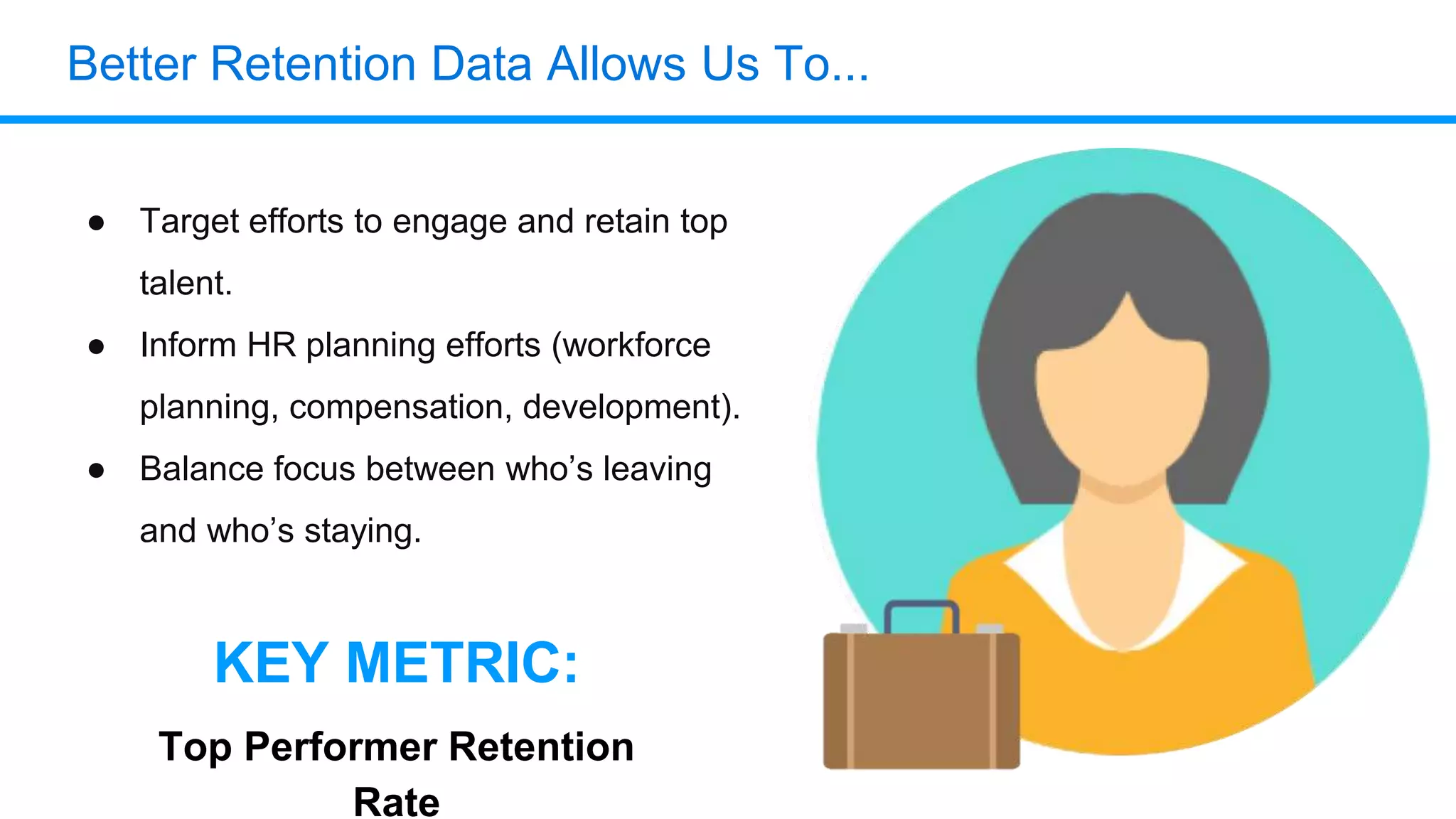 Better Retention Data Allows Us To...
● Target efforts to engage and retain top
talent.
● Inform HR planning efforts (workforce
planning, compensation, development).
● Balance focus between who’s leaving
and who’s staying.
KEY METRIC:
Top Performer Retention
Rate
 