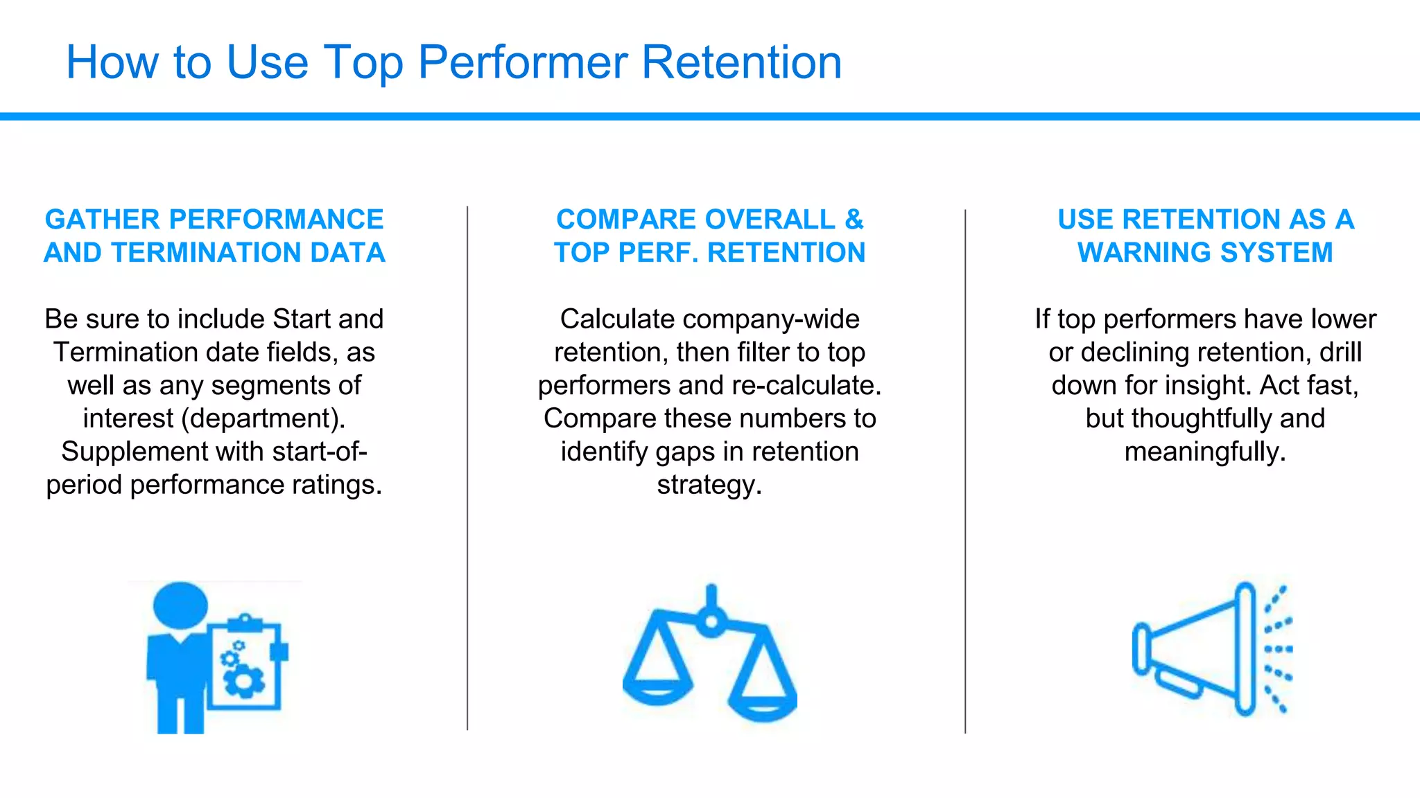 How to Use Top Performer Retention
GATHER PERFORMANCE
AND TERMINATION DATA
Be sure to include Start and
Termination date fields, as
well as any segments of
interest (department).
Supplement with start-of-
period performance ratings.
COMPARE OVERALL &
TOP PERF. RETENTION
Calculate company-wide
retention, then filter to top
performers and re-calculate.
Compare these numbers to
identify gaps in retention
strategy.
USE RETENTION AS A
WARNING SYSTEM
If top performers have lower
or declining retention, drill
down for insight. Act fast,
but thoughtfully and
meaningfully.
 