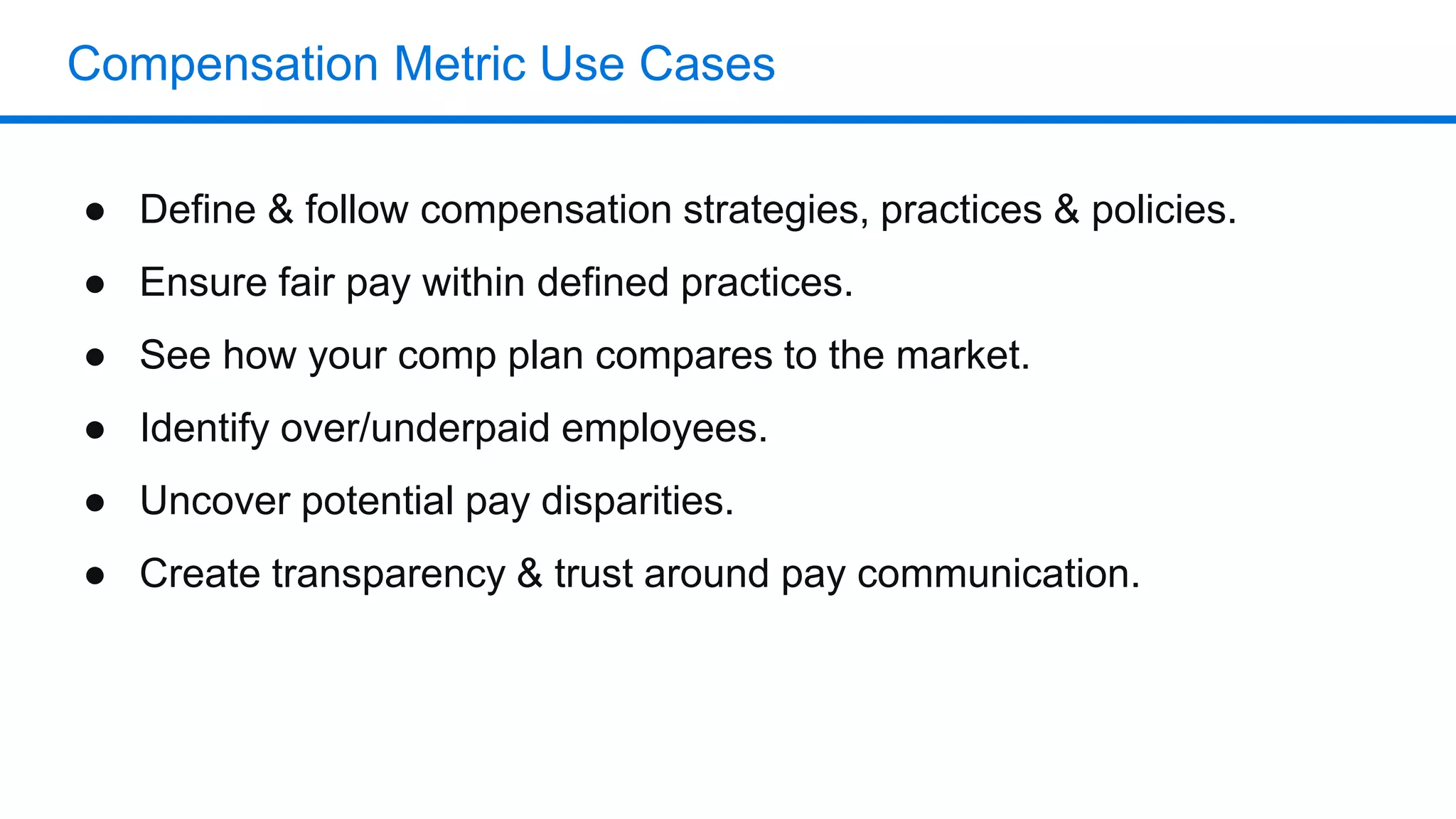 Compensation Metric Use Cases
● Define & follow compensation strategies, practices & policies.
● Ensure fair pay within defined practices.
● See how your comp plan compares to the market.
● Identify over/underpaid employees.
● Uncover potential pay disparities.
● Create transparency & trust around pay communication.
 