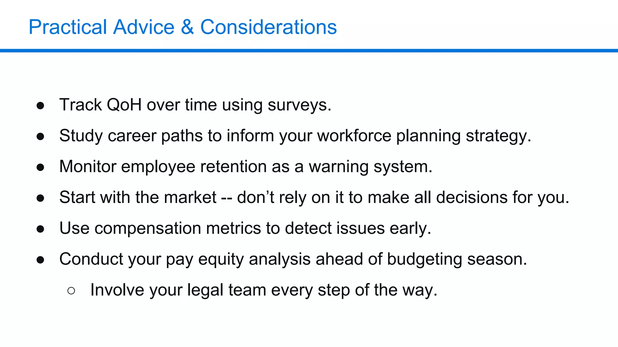 Practical Advice & Considerations
● Track QoH over time using surveys.
● Study career paths to inform your workforce planning strategy.
● Monitor employee retention as a warning system.
● Start with the market -- don’t rely on it to make all decisions for you.
● Use compensation metrics to detect issues early.
● Conduct your pay equity analysis ahead of budgeting season.
○ Involve your legal team every step of the way.
 