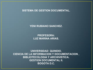 SISTEMA DE GESTION DOCUMENTAL.
YENI RUBIANO SANCHEZ.
PROFESORA:
LUZ MARINA ARIAS.
UNIVERSIDAD QUINDIO.
CIENCIA DE LA INFORMACION Y DOCUMENTACION ,
BIBLIOTECOLOGIA Y ARCHIVISTICA.
GESTION DOCUMENTAL II.
BOGOTA D.C.
 
