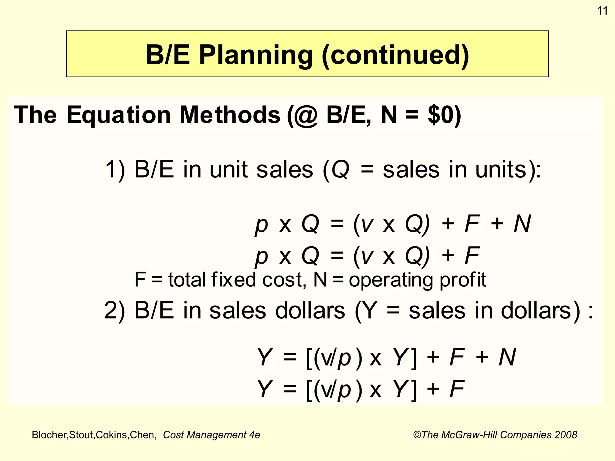 Blocher,Stout,Cokins,Chen, Cost Management 4e ©The McGraw-Hill Companies 2008
11
B/E Planning (continued)
The Equation Methods (@ B/E, N = $0)
1) B/E in unit sales (Q = sales in units):
p x Q = (v x Q) + F + N
p x Q = (v x Q) + F
F = total fixed cost, N = operating profit
2) B/E in sales dollars (Y = sales in dollars) :
Y = [(v/p) x Y ] + F + N
Y = [(v/p) x Y ] + F
 