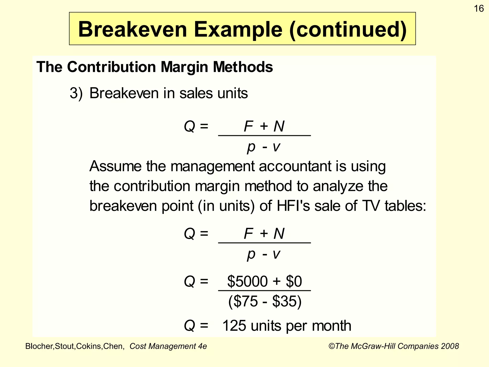 Blocher,Stout,Cokins,Chen, Cost Management 4e ©The McGraw-Hill Companies 2008
16
Breakeven Example (continued)
The Contribution Margin Methods
3) Breakeven in sales units
Q = F + N
p - v
Assume the management accountant is using
the contribution margin method to analyze the
breakeven point (in units) of HFI's sale of TV tables:
Q = F + N
p - v
Q = $5000 + $0
($75 - $35)
Q = 125 units per month
 