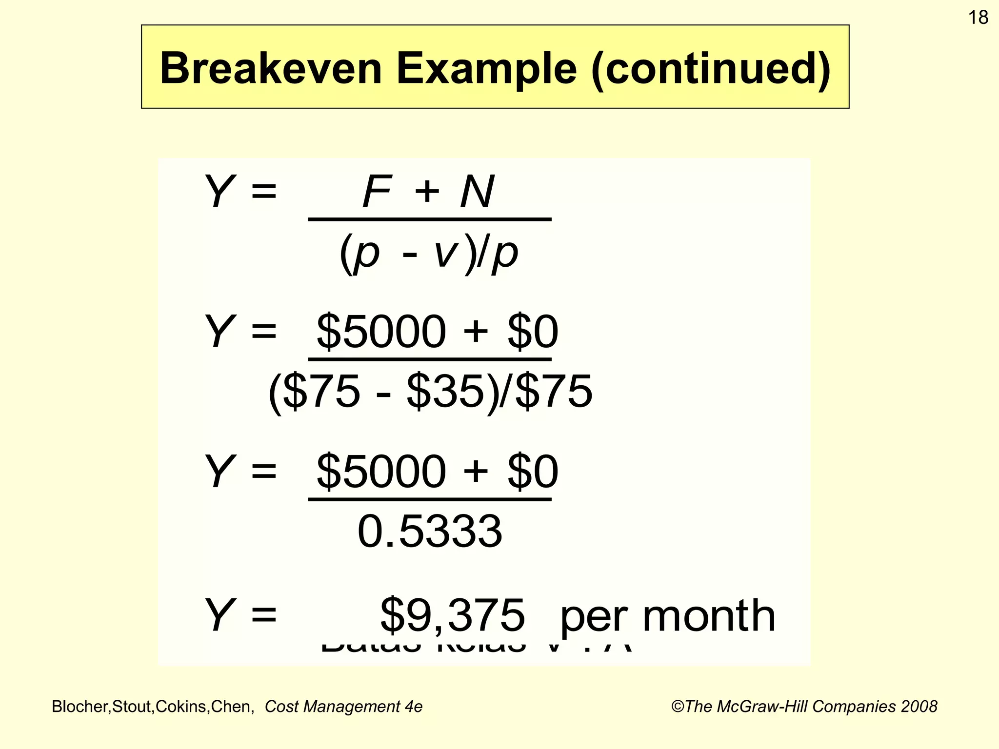 Blocher,Stout,Cokins,Chen, Cost Management 4e ©The McGraw-Hill Companies 2008
18
Breakeven Example (continued)
Y = F + N
(p - v)/p
Y = $5000 + $0
($75 - $35)/$75
Y = $5000 + $0
0.5333
Y = $9,375 per month
Batas kelas V . A
 