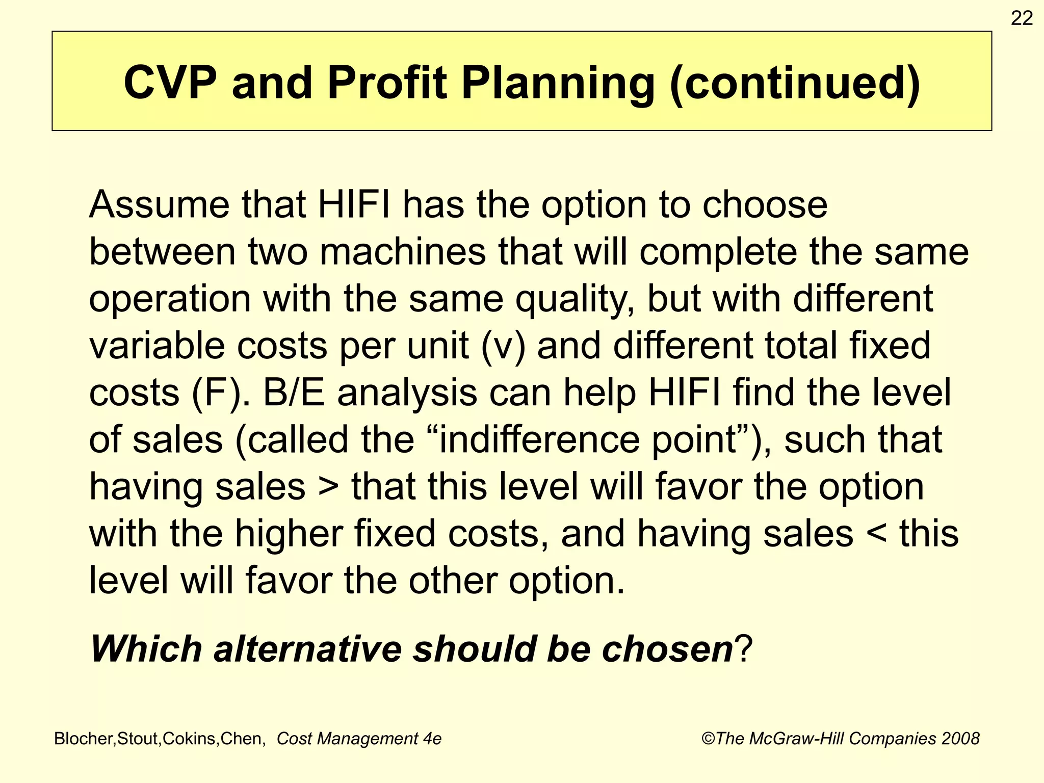 Blocher,Stout,Cokins,Chen, Cost Management 4e ©The McGraw-Hill Companies 2008
22
CVP and Profit Planning (continued)
Assume that HIFI has the option to choose
between two machines that will complete the same
operation with the same quality, but with different
variable costs per unit (v) and different total fixed
costs (F). B/E analysis can help HIFI find the level
of sales (called the “indifference point”), such that
having sales > that this level will favor the option
with the higher fixed costs, and having sales < this
level will favor the other option.
Which alternative should be chosen?
 