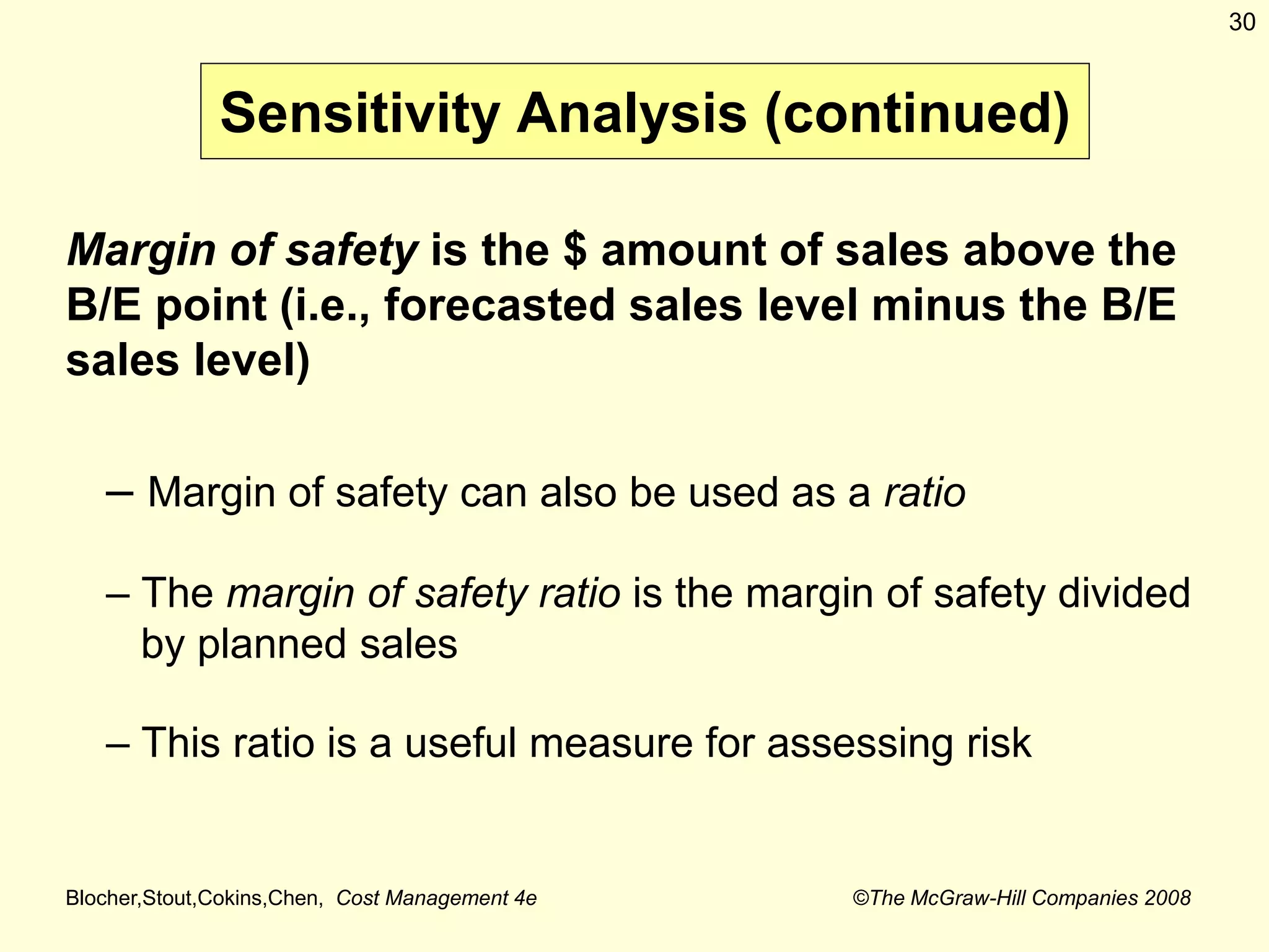 Blocher,Stout,Cokins,Chen, Cost Management 4e ©The McGraw-Hill Companies 2008
30
Margin of safety is the $ amount of sales above the
B/E point (i.e., forecasted sales level minus the B/E
sales level)
– Margin of safety can also be used as a ratio
– The margin of safety ratio is the margin of safety divided
by planned sales
– This ratio is a useful measure for assessing risk
Sensitivity Analysis (continued)
 