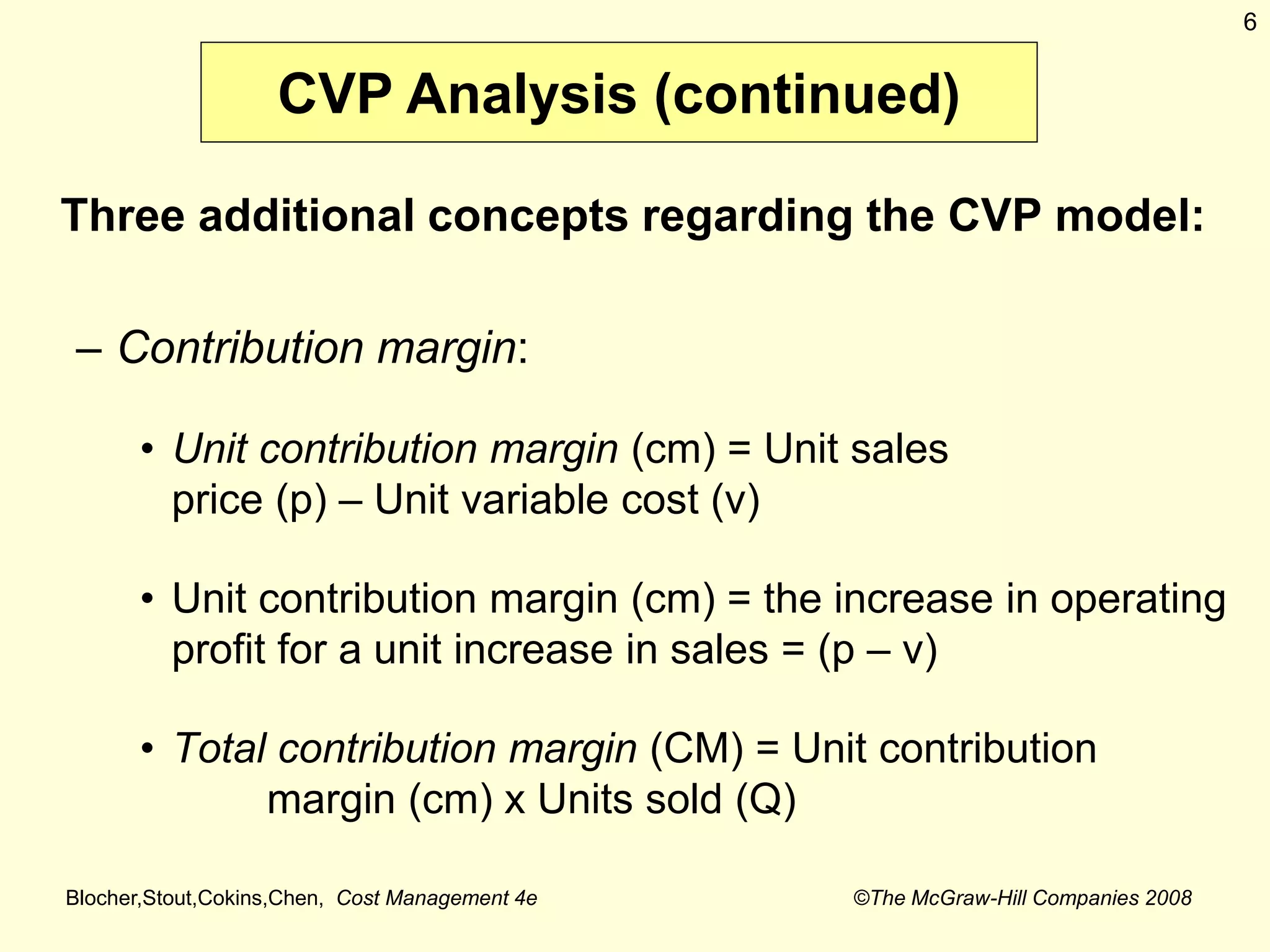 Blocher,Stout,Cokins,Chen, Cost Management 4e ©The McGraw-Hill Companies 2008
6
Three additional concepts regarding the CVP model:
– Contribution margin:
• Unit contribution margin (cm) = Unit sales
price (p) – Unit variable cost (v)
• Unit contribution margin (cm) = the increase in operating
profit for a unit increase in sales = (p – v)
• Total contribution margin (CM) = Unit contribution
margin (cm) x Units sold (Q)
CVP Analysis (continued)
 