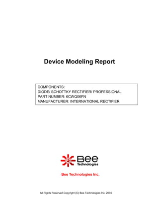 Device Modeling Report


COMPONENTS:
DIODE/ SCHOTTKY RECTIFIER/ PROFESSIONAL
PART NUMBER: 6CWQ06FN
MANUFACTURER: INTERNATIONAL RECTIFIER




                  Bee Technologies Inc.




 All Rights Reserved Copyright (C) Bee Technologies Inc. 2005
 