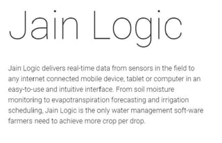 Jain Logic delivers real-time data from sensors in the field to
any internet connected mobile device, tablet or computer in an
easy-to-use and intuitive interface. From soil moisture
monitoring to evapotranspiration forecasting and irrigation
scheduling, Jain Logic is the only water management soft-ware
farmers need to achieve more crop per drop.
 