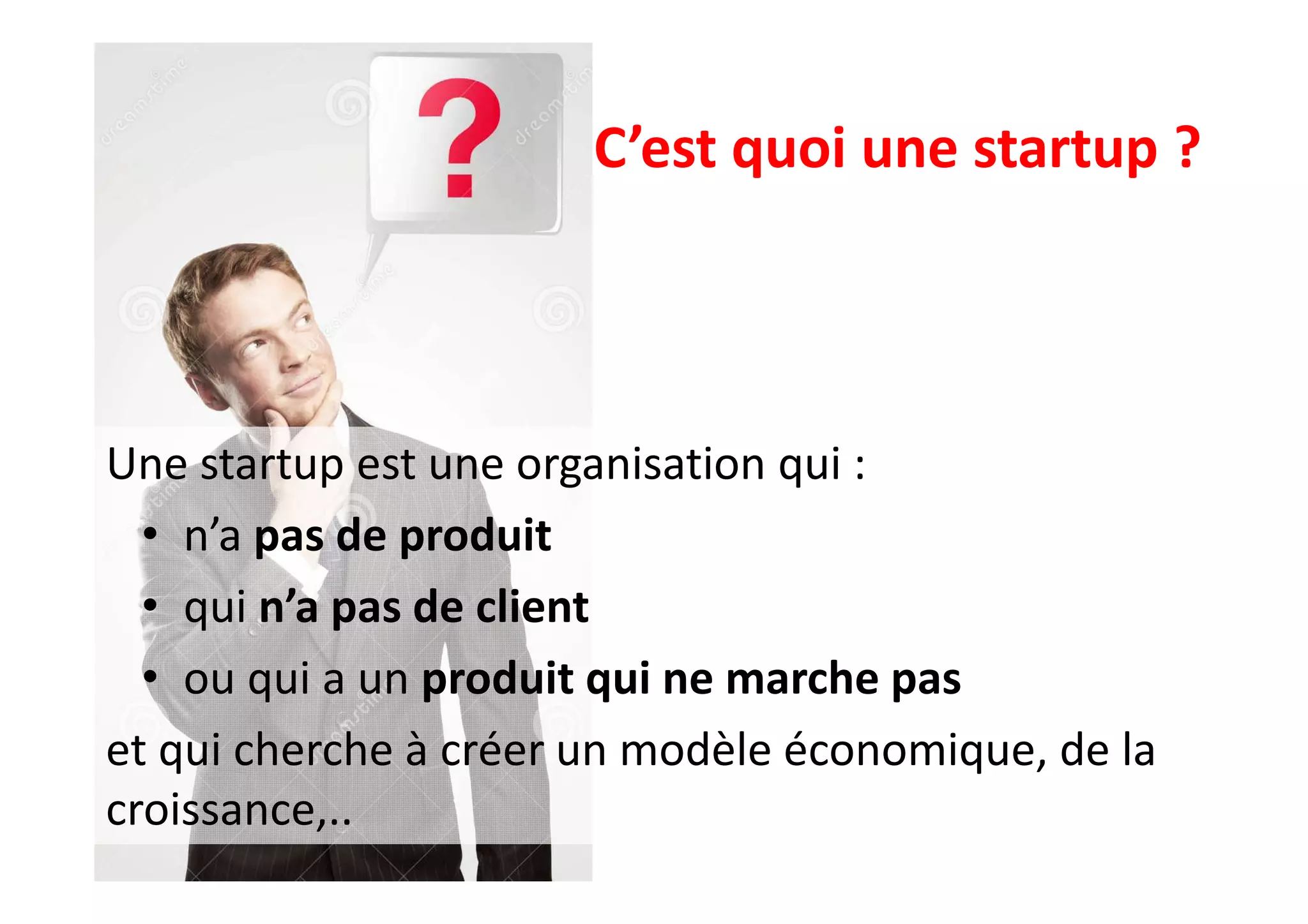 C’est quoi une startup ?
Une startup est une organisation qui :
• n’a pas de produit
• qui n’a pas de client
• ou qui a un produit qui ne marche pas
et qui cherche à créer un modèle économique, de la
croissance,..
 