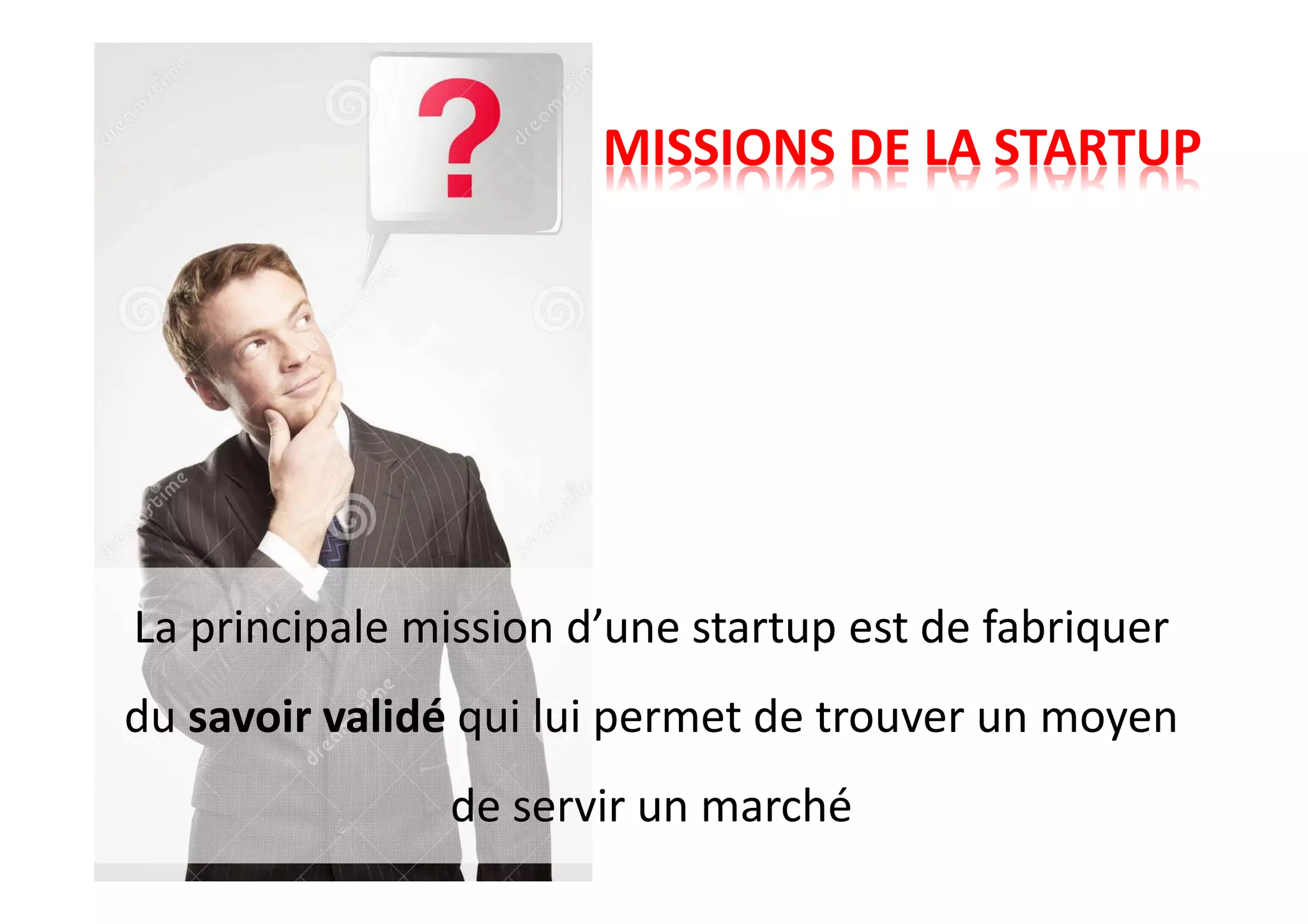 MISSIONS DE LA STARTUP
La principale mission d’une startup est de fabriquer
du savoir validé qui lui permet de trouver un moyen
de servir un marché
 