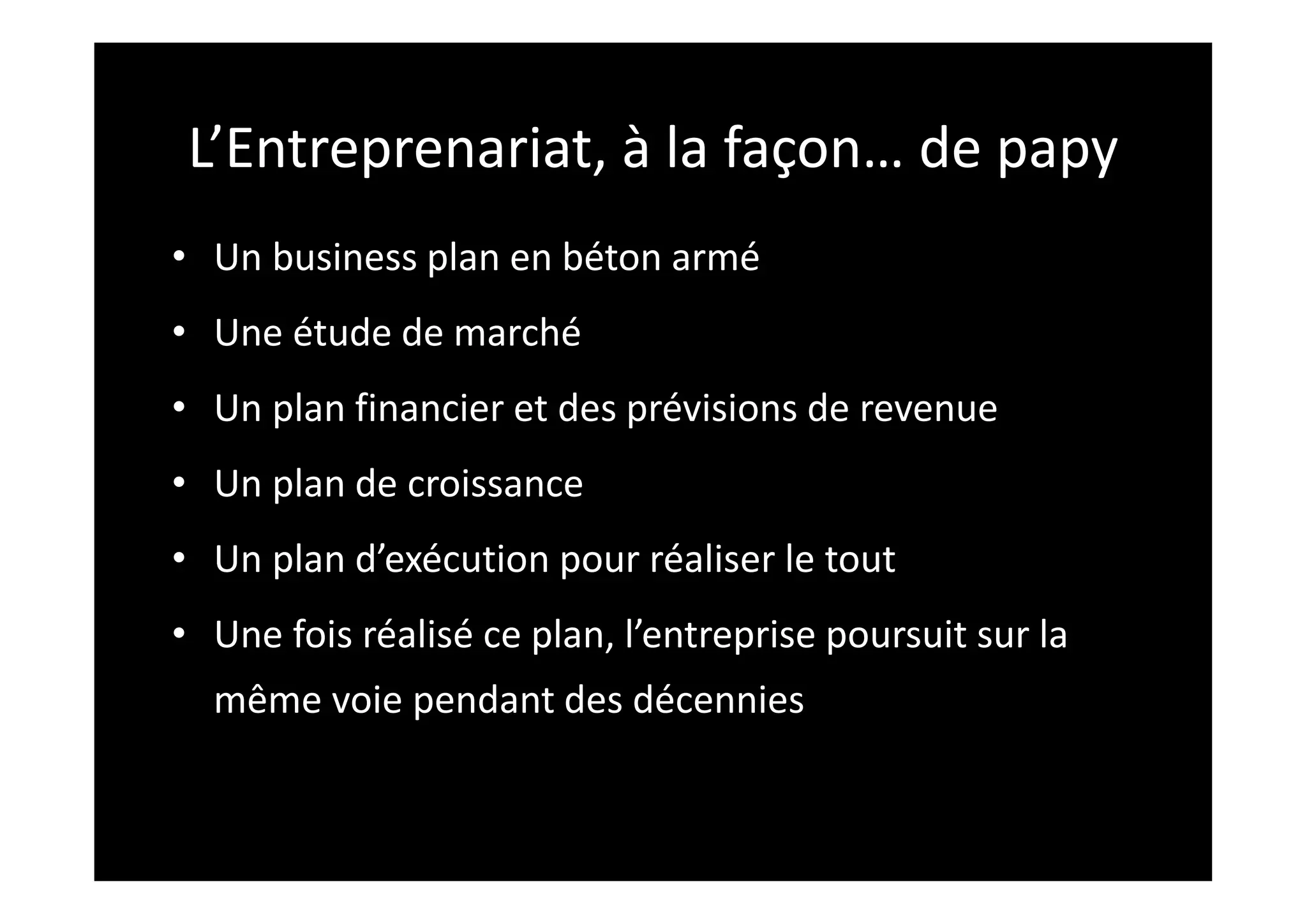 L’Entreprenariat, à la façon… de papy
• Un business plan en béton armé
• Une étude de marché
• Un plan financier et des prévisions de revenue
• Un plan de croissance
• Un plan d’exécution pour réaliser le tout
• Une fois réalisé ce plan, l’entreprise poursuit sur la
même voie pendant des décennies
 
