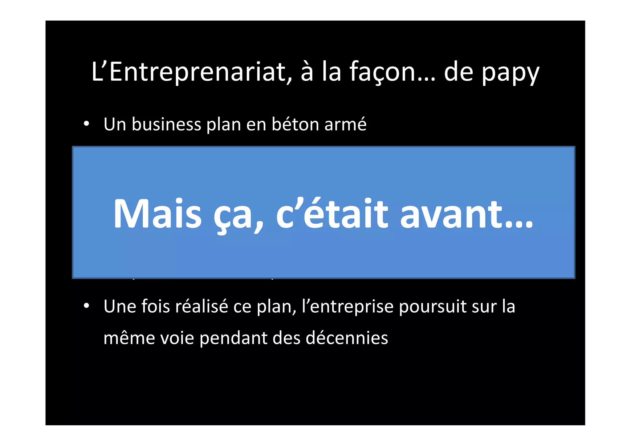 L’Entreprenariat, à la façon… de papy
• Un business plan en béton armé
• Une étude de marché
• Un plan financier et des prévisions de revenue
• Un plan de croissance
• Un plan d’exécution pour réaliser le tout
• Une fois réalisé ce plan, l’entreprise poursuit sur la
même voie pendant des décennies
Mais ça, c’était avant…
 