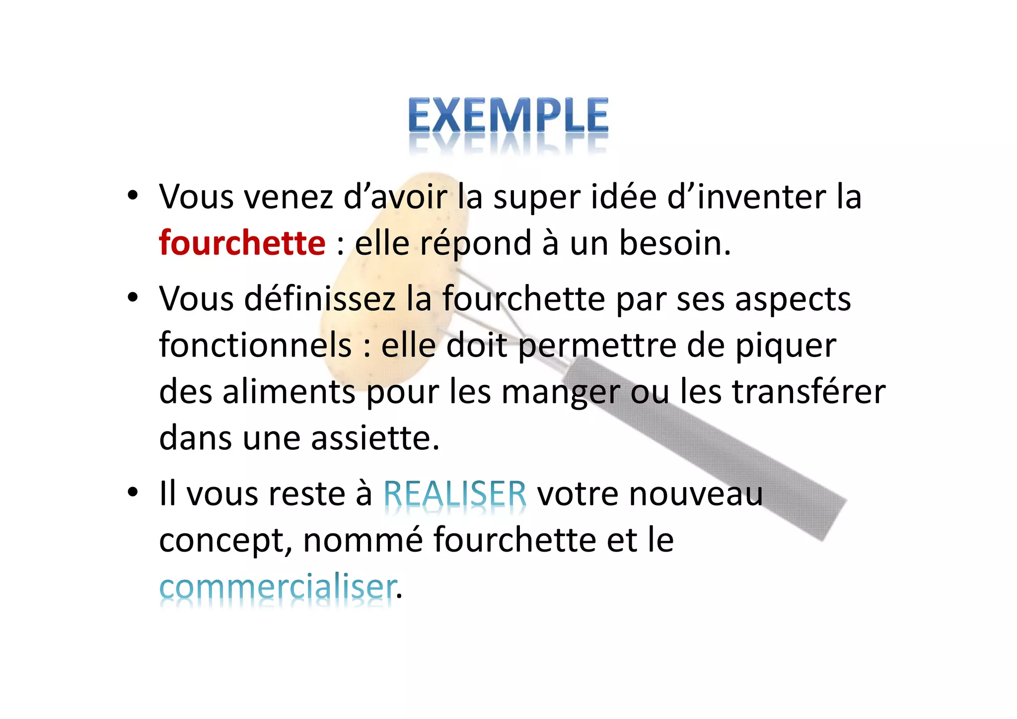 • Vous venez d’avoir la super idée d’inventer la
fourchette : elle répond à un besoin.
• Vous définissez la fourchette par ses aspects
fonctionnels : elle doit permettre de piquer
des aliments pour les manger ou les transférer
dans une assiette.
• Il vous reste à votre nouveau
concept, nommé fourchette et le
.
 