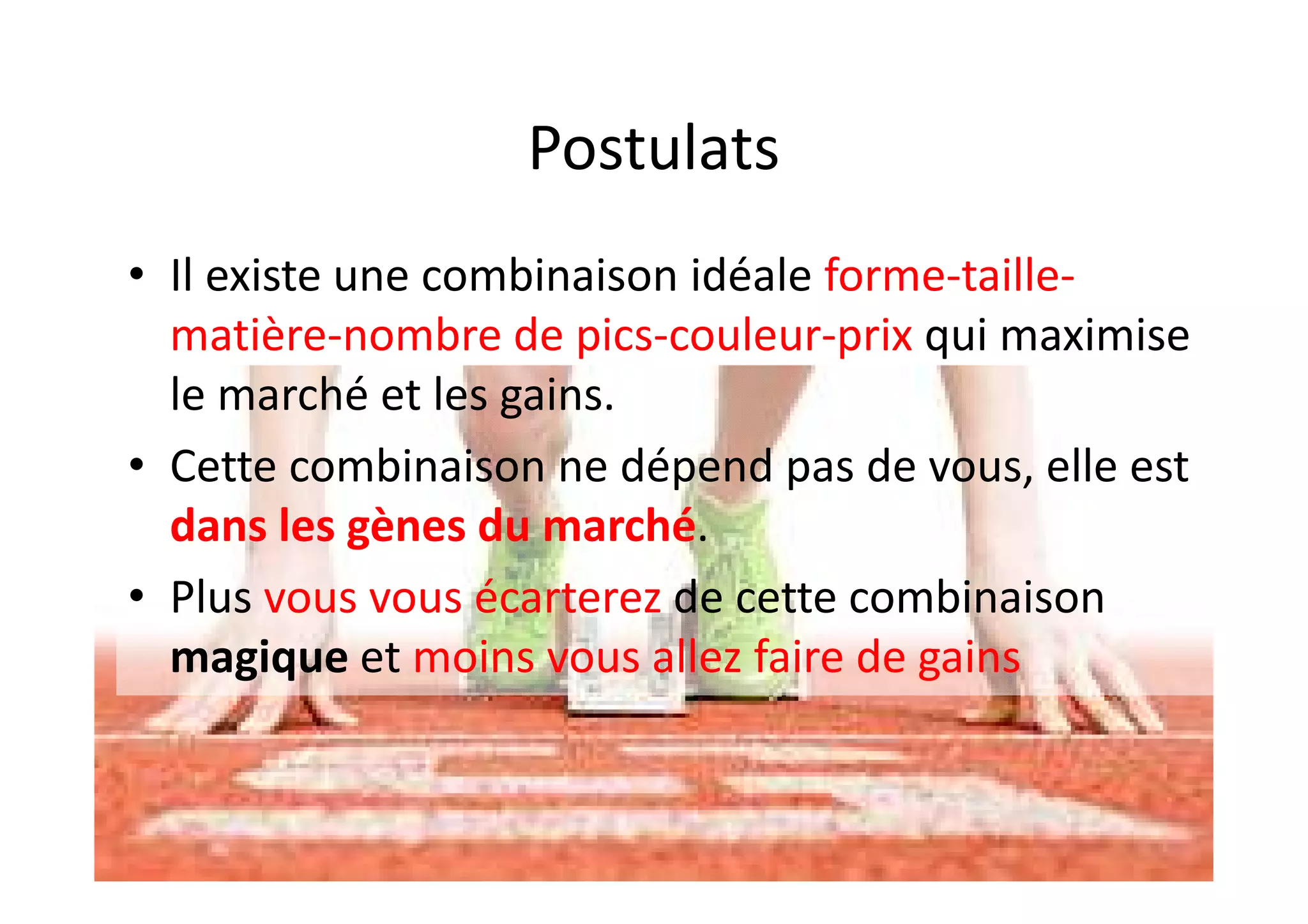 Postulats
• Il existe une combinaison idéale forme-taille-
matière-nombre de pics-couleur-prix qui maximise
le marché et les gains.
• Cette combinaison ne dépend pas de vous, elle est
dans les gènes du marché.
• Plus vous vous écarterez de cette combinaison
magique et moins vous allez faire de gains
 