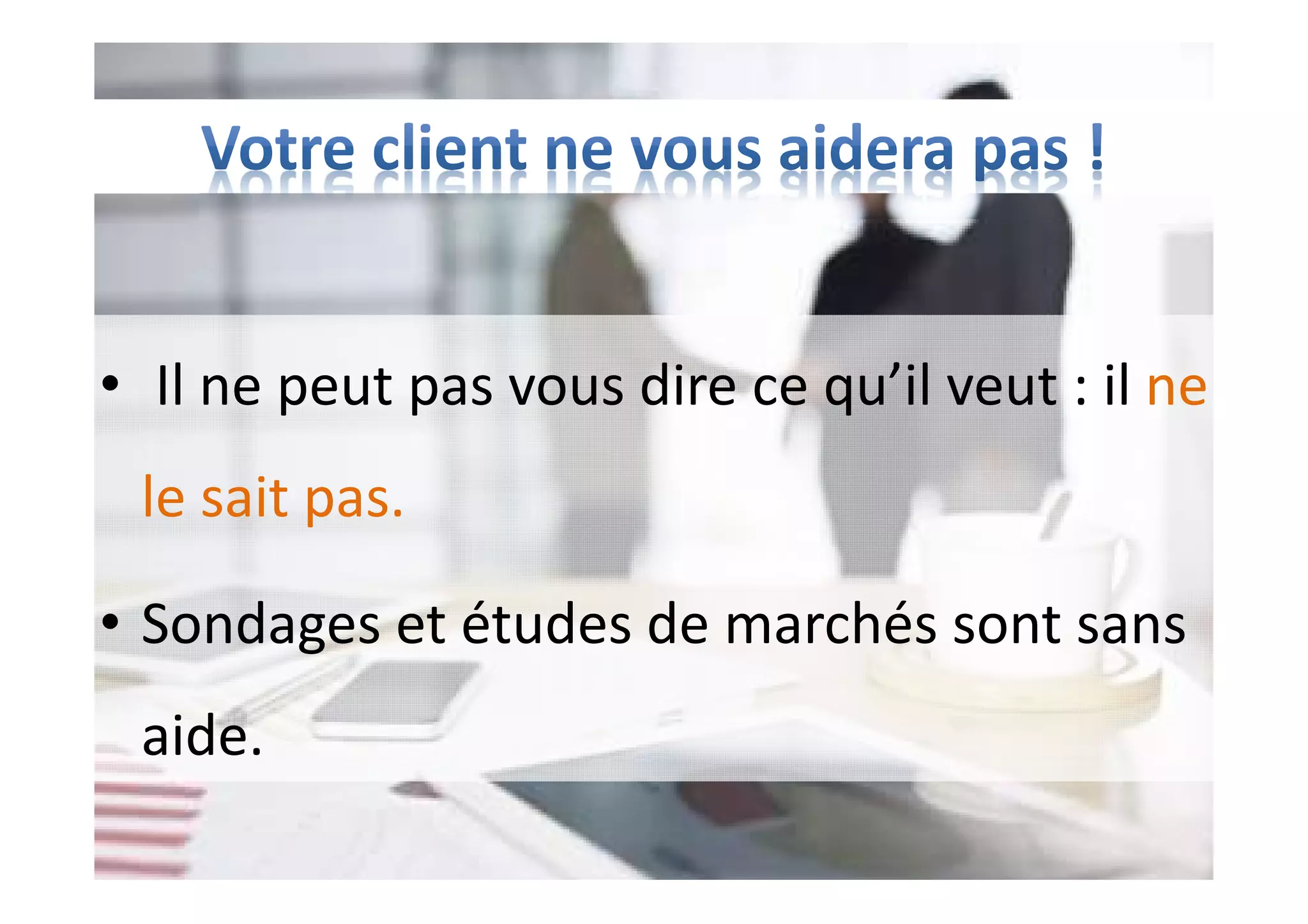 • Il ne peut pas vous dire ce qu’il veut : il ne
le sait pas.
• Sondages et études de marchés sont sans
aide.
 