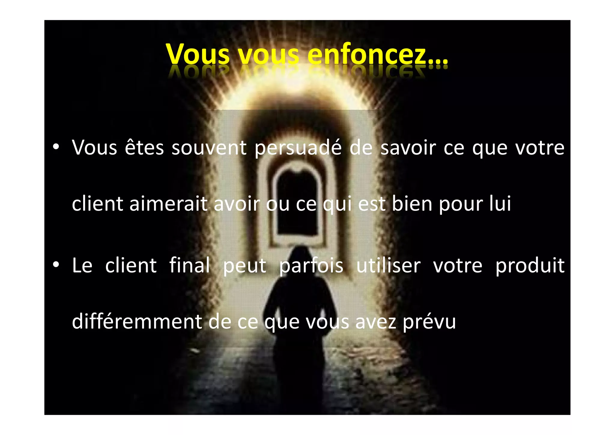 Vous vous enfoncez…
• Vous êtes souvent persuadé de savoir ce que votre
client aimerait avoir ou ce qui est bien pour lui
• Le client final peut parfois utiliser votre produit
différemment de ce que vous avez prévu
 