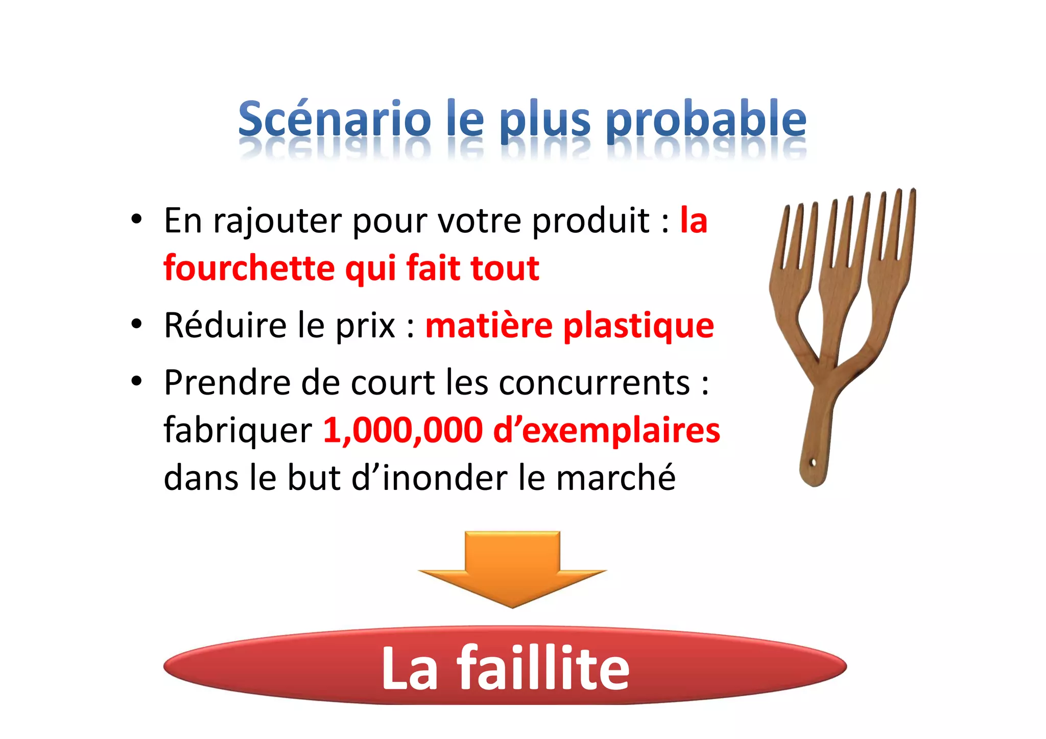 • En rajouter pour votre produit : la
fourchette qui fait tout
• Réduire le prix : matière plastique
• Prendre de court les concurrents :
fabriquer 1,000,000 d’exemplaires
dans le but d’inonder le marché
La faillite
 