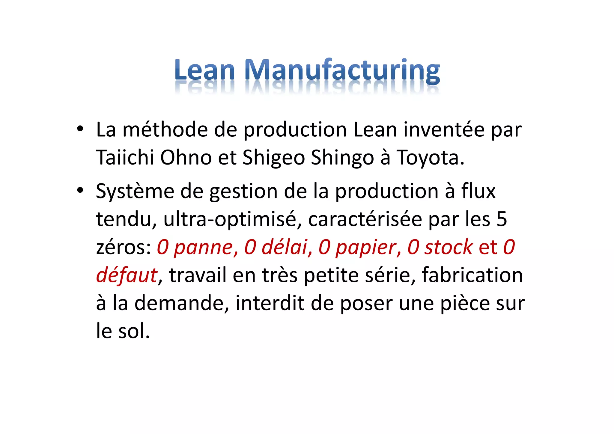 • La méthode de production Lean inventée par
Taiichi Ohno et Shigeo Shingo à Toyota.
• Système de gestion de la production à flux
tendu, ultra-optimisé, caractérisée par les 5
zéros: 0 panne, 0 délai, 0 papier, 0 stock et 0
défaut, travail en très petite série, fabrication
à la demande, interdit de poser une pièce sur
le sol.
 