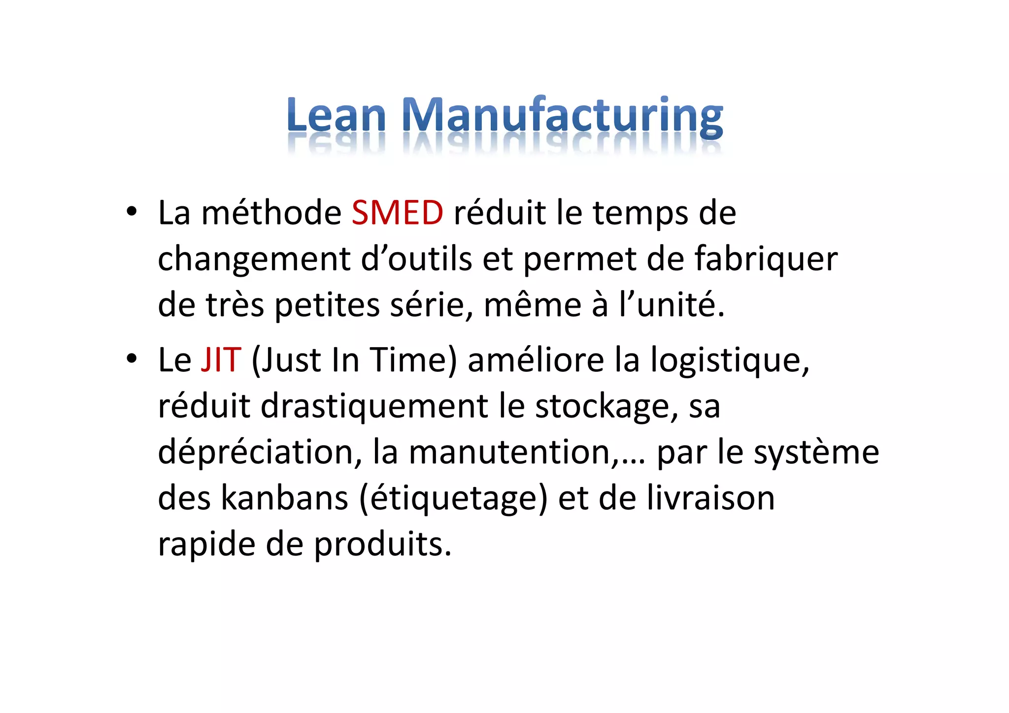 • La méthode SMED réduit le temps de
changement d’outils et permet de fabriquer
de très petites série, même à l’unité.
• Le JIT (Just In Time) améliore la logistique,
réduit drastiquement le stockage, sa
dépréciation, la manutention,… par le système
des kanbans (étiquetage) et de livraison
rapide de produits.
 