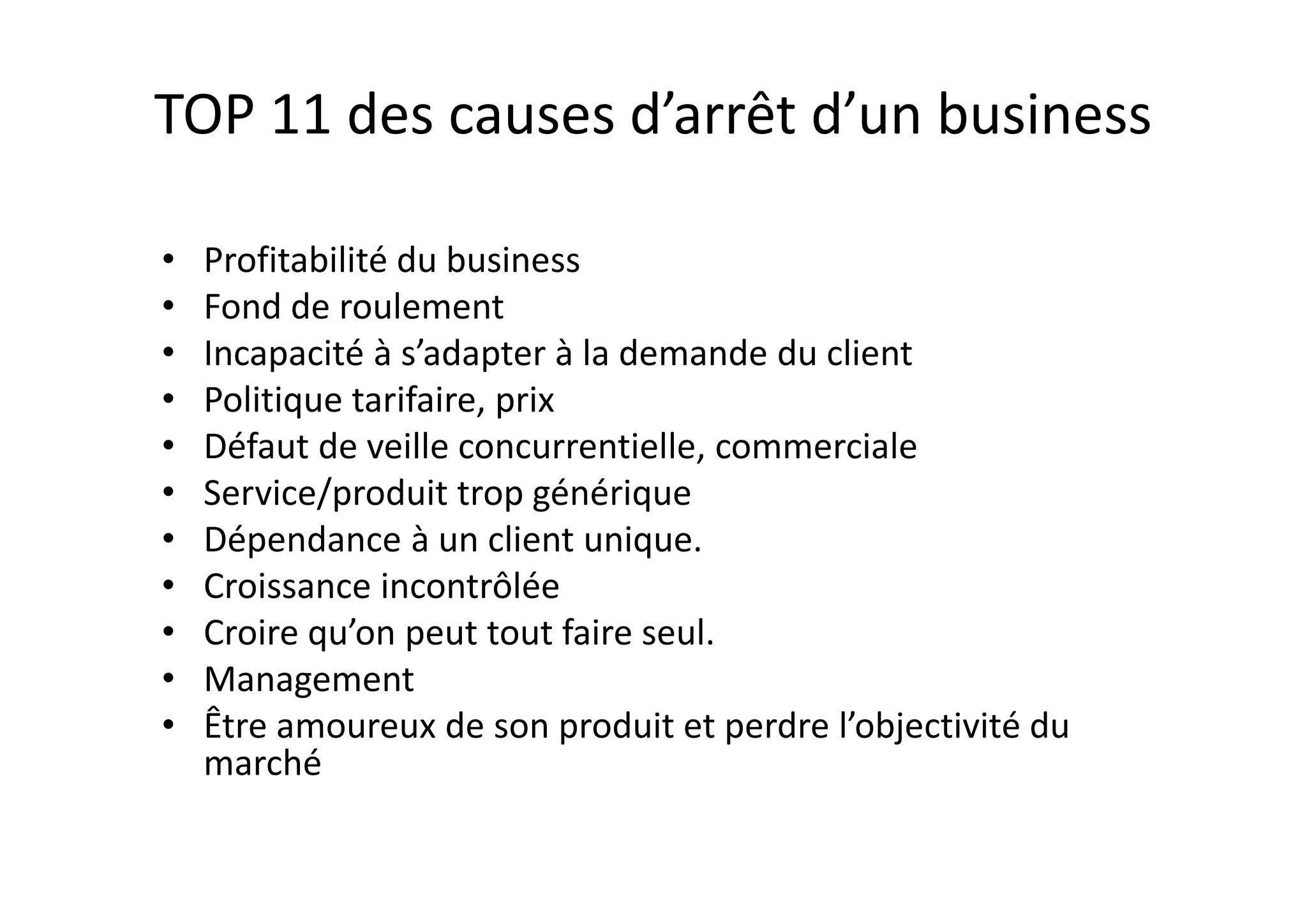 TOP 11 des causes d’arrêt d’un business
• Profitabilité du business
• Fond de roulement
• Incapacité à s’adapter à la demande du client
• Politique tarifaire, prix
• Défaut de veille concurrentielle, commerciale
• Service/produit trop générique
• Dépendance à un client unique.
• Croissance incontrôlée
• Croire qu’on peut tout faire seul.
• Management
• Être amoureux de son produit et perdre l’objectivité du
marché
 