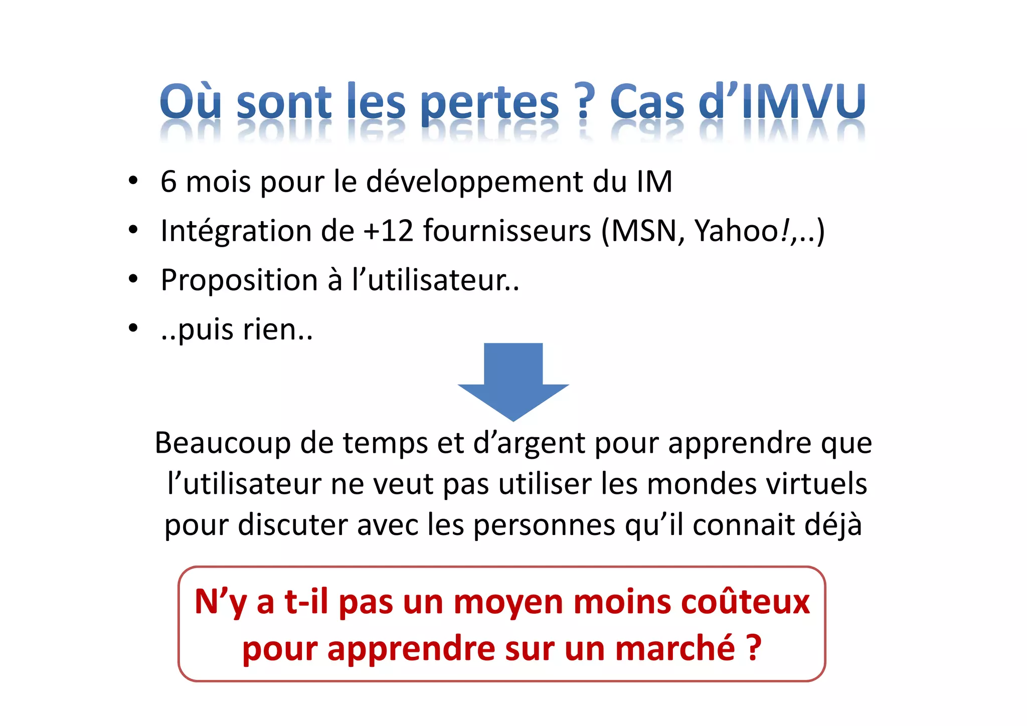 • 6 mois pour le développement du IM
• Intégration de +12 fournisseurs (MSN, Yahoo!,..)
• Proposition à l’utilisateur..
• ..puis rien..
Beaucoup de temps et d’argent pour apprendre que
l’utilisateur ne veut pas utiliser les mondes virtuels
pour discuter avec les personnes qu’il connait déjà
N’y a t-il pas un moyen moins coûteux
pour apprendre sur un marché ?
 