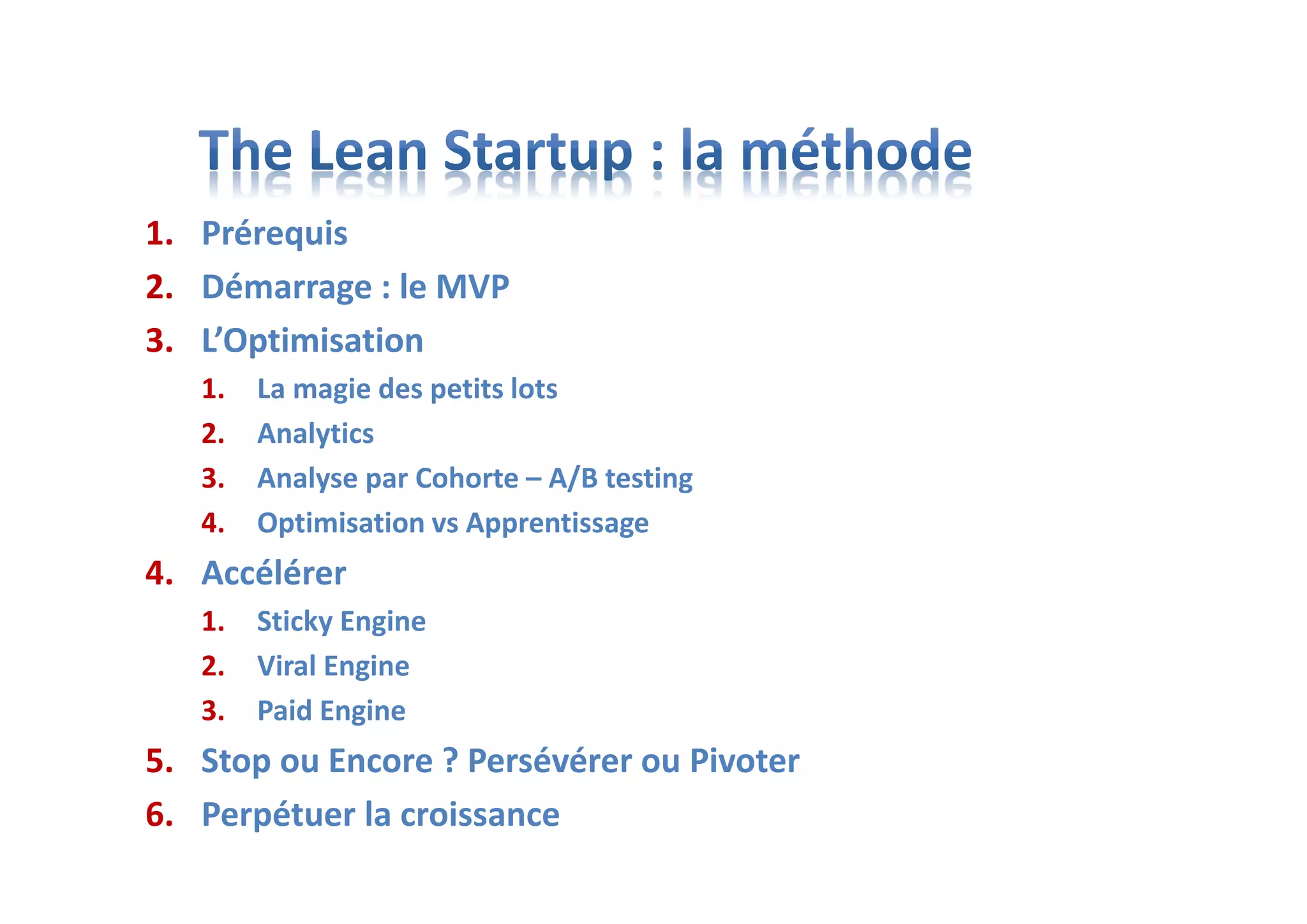 1. Prérequis
2. Démarrage : le MVP
3. L’Optimisation
1. La magie des petits lots
2. Analytics
3. Analyse par Cohorte – A/B testing
4. Optimisation vs Apprentissage
4. Accélérer
1. Sticky Engine
2. Viral Engine
3. Paid Engine
5. Stop ou Encore ? Persévérer ou Pivoter
6. Perpétuer la croissance
 