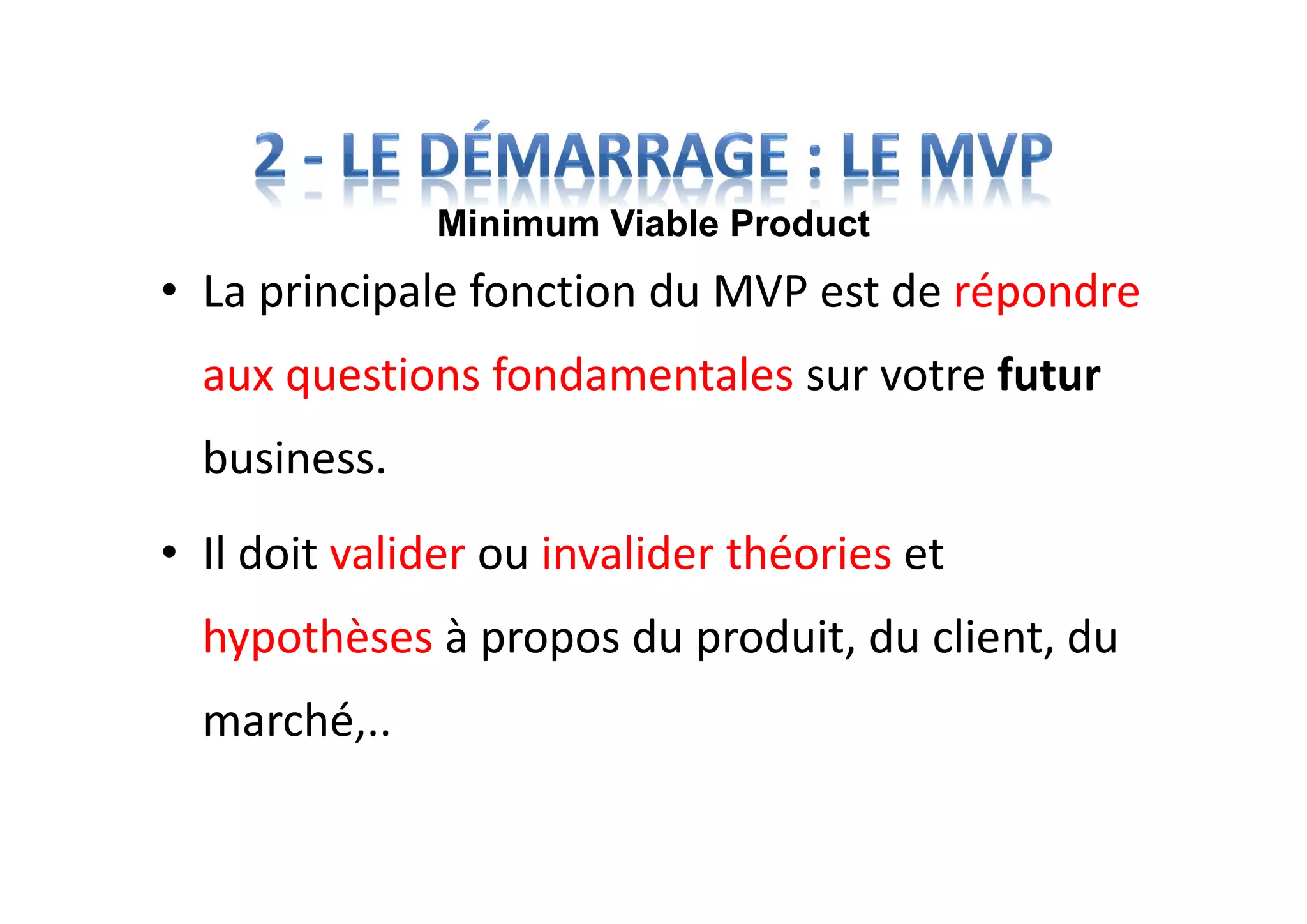 • La principale fonction du MVP est de répondre
aux questions fondamentales sur votre futur
business.
• Il doit valider ou invalider théories et
hypothèses à propos du produit, du client, du
marché,..
Minimum Viable Product
 