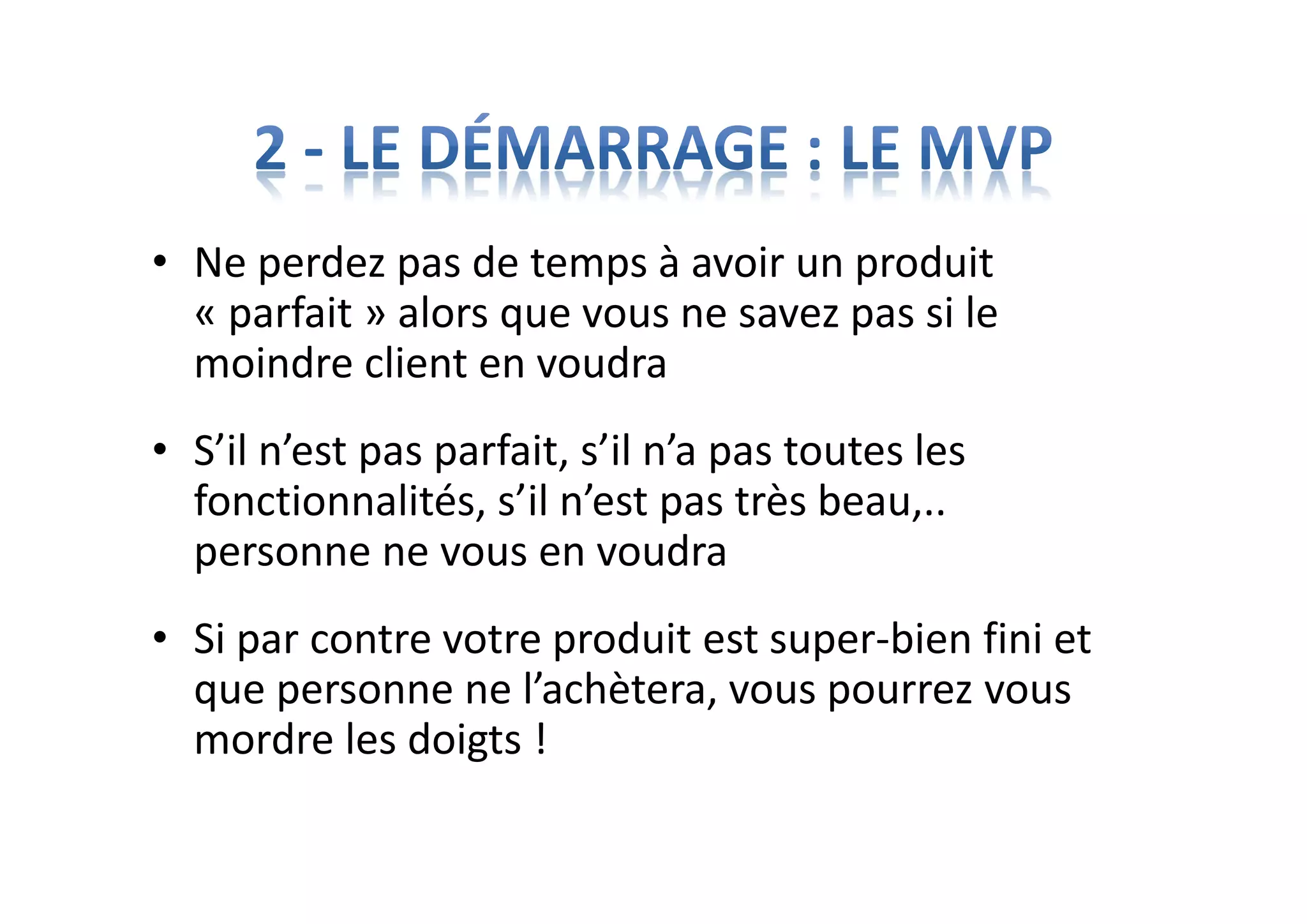 • Ne perdez pas de temps à avoir un produit
« parfait » alors que vous ne savez pas si le
moindre client en voudra
• S’il n’est pas parfait, s’il n’a pas toutes les
fonctionnalités, s’il n’est pas très beau,..
personne ne vous en voudra
• Si par contre votre produit est super-bien fini et
que personne ne l’achètera, vous pourrez vous
mordre les doigts !
 