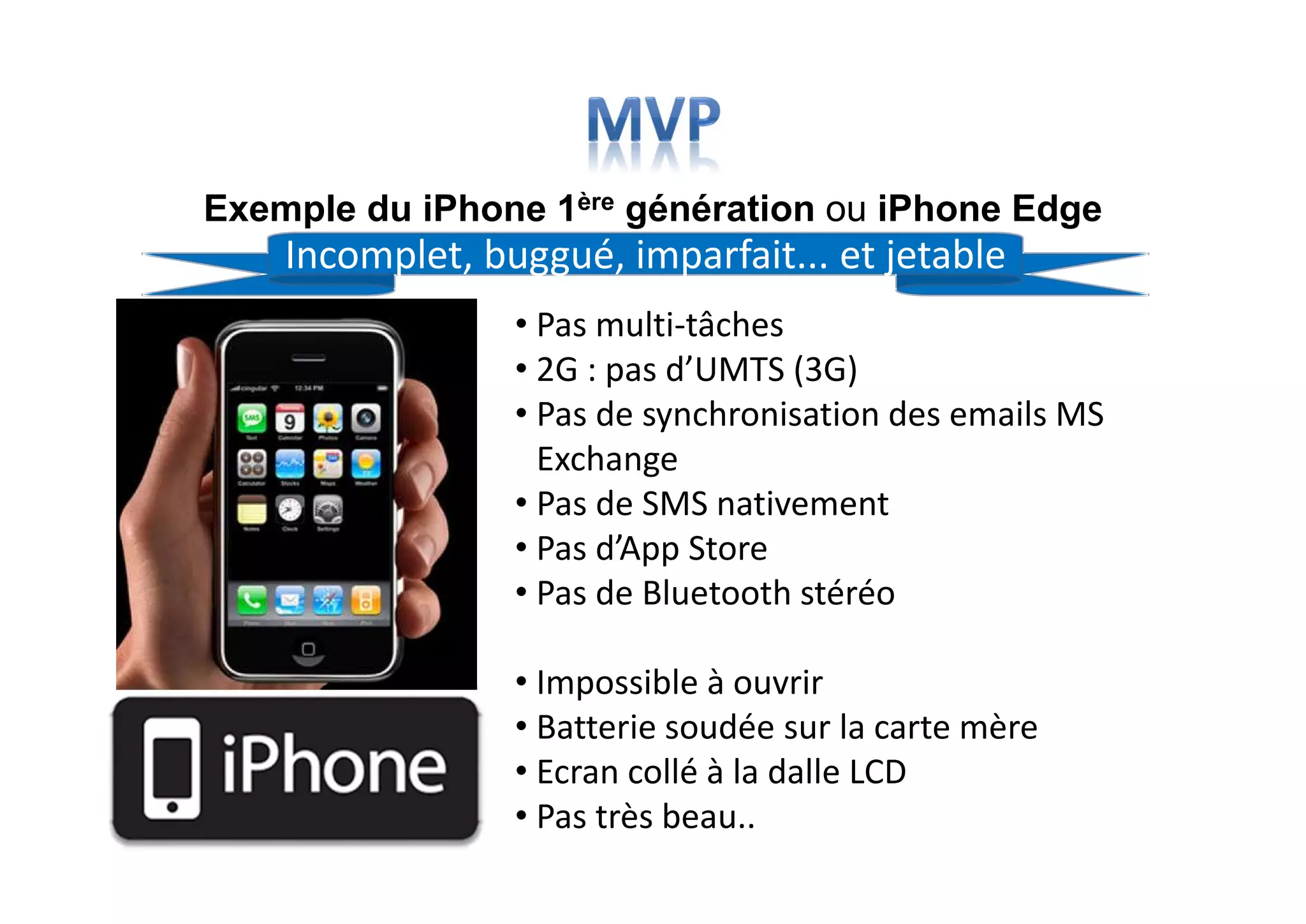 Exemple du iPhone 1ère génération ou iPhone Edge
• Pas multi-tâches
• 2G : pas d’UMTS (3G)
• Pas de synchronisation des emails MS
Exchange
• Pas de SMS nativement
• Pas d’App Store
• Pas de Bluetooth stéréo
• Impossible à ouvrir
• Batterie soudée sur la carte mère
• Ecran collé à la dalle LCD
• Pas très beau..
Incomplet, buggué, imparfait... et jetable
 