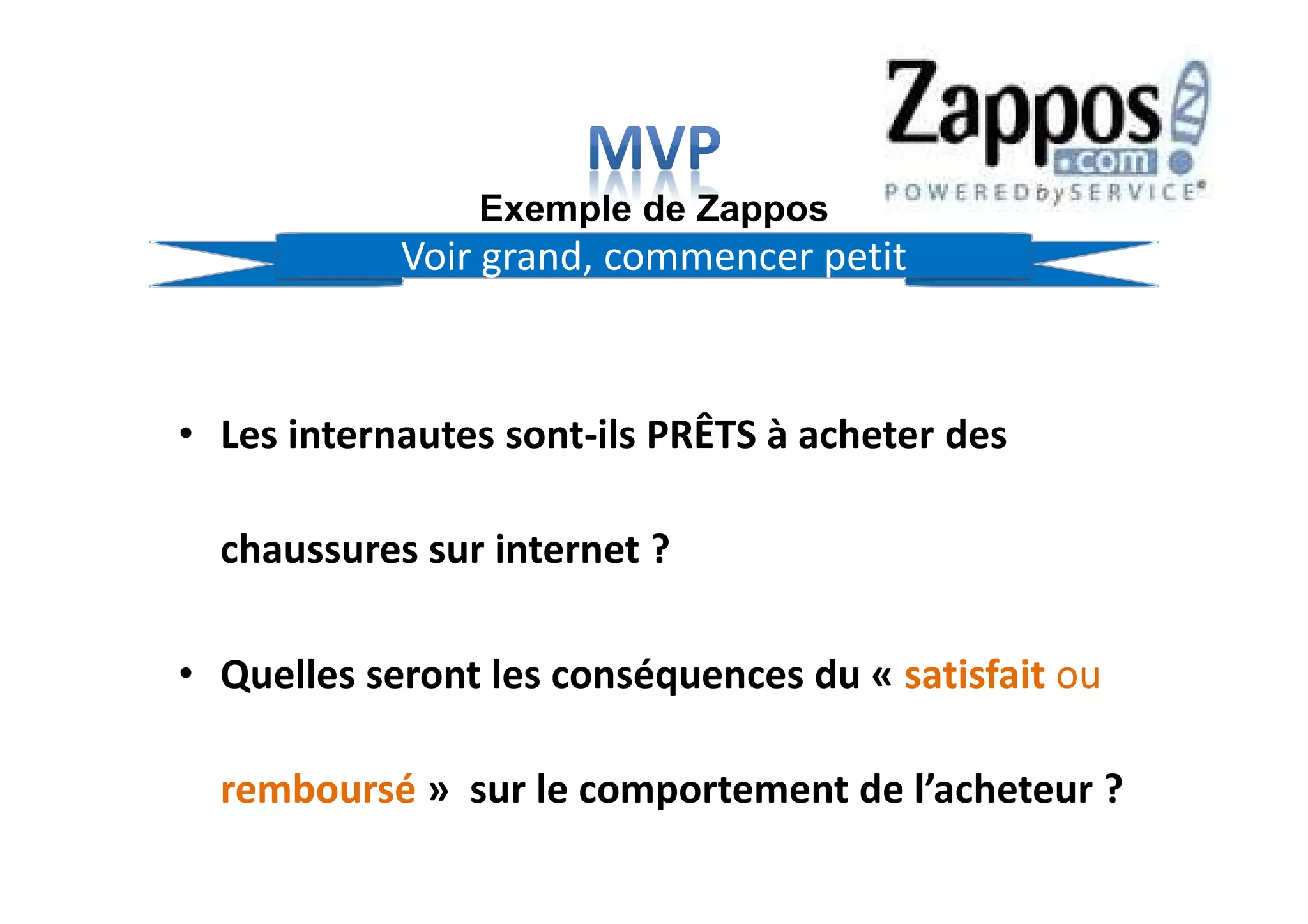 • Les internautes sont-ils PRÊTS à acheter des
chaussures sur internet ?
• Quelles seront les conséquences du « satisfait ou
remboursé » sur le comportement de l’acheteur ?
Exemple de Zappos
Voir grand, commencer petit
 