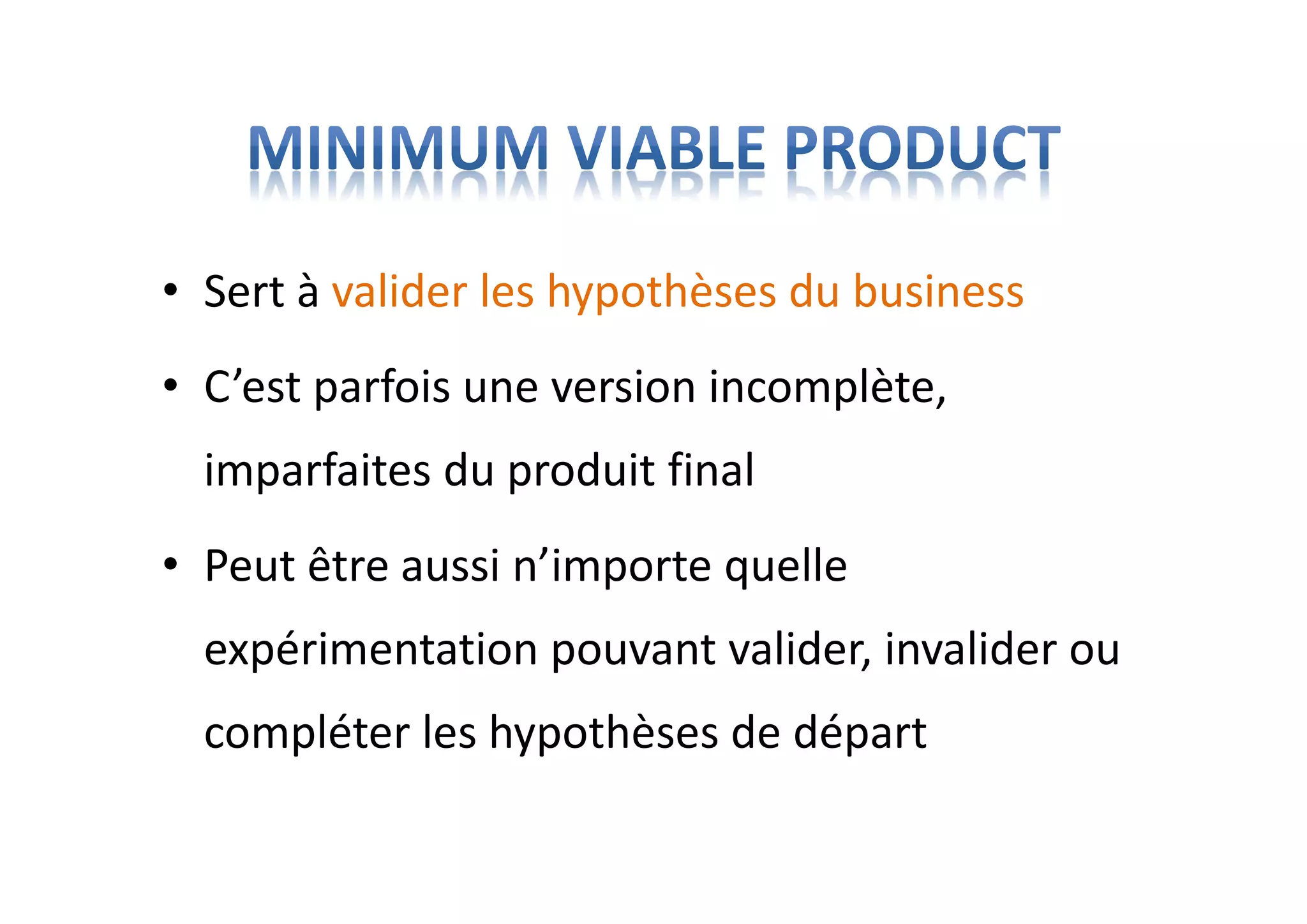 • Sert à valider les hypothèses du business
• C’est parfois une version incomplète,
imparfaites du produit final
• Peut être aussi n’importe quelle
expérimentation pouvant valider, invalider ou
compléter les hypothèses de départ
 
