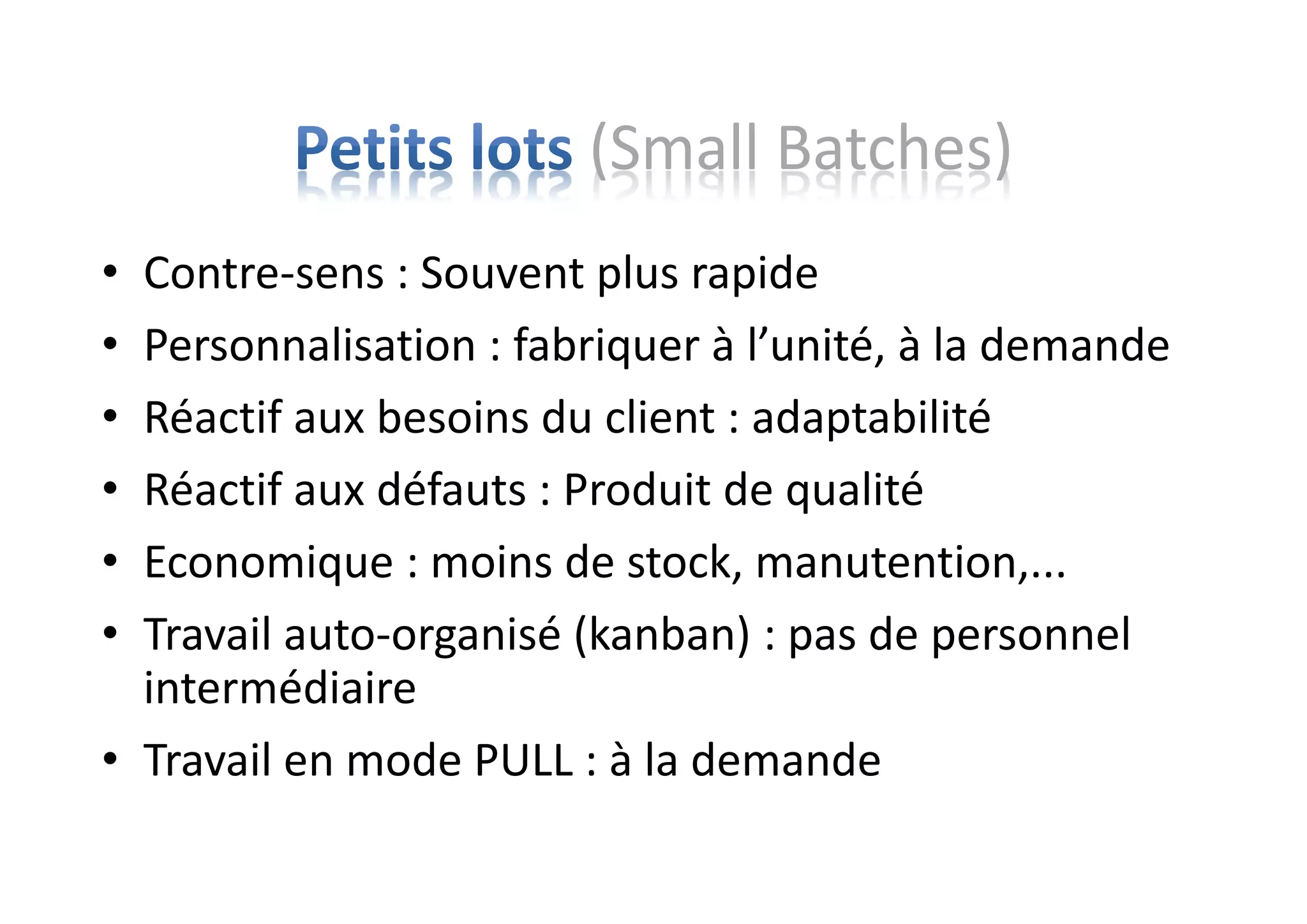 (Small Batches)
• Contre-sens : Souvent plus rapide
• Personnalisation : fabriquer à l’unité, à la demande
• Réactif aux besoins du client : adaptabilité
• Réactif aux défauts : Produit de qualité
• Economique : moins de stock, manutention,...
• Travail auto-organisé (kanban) : pas de personnel
intermédiaire
• Travail en mode PULL : à la demande
 