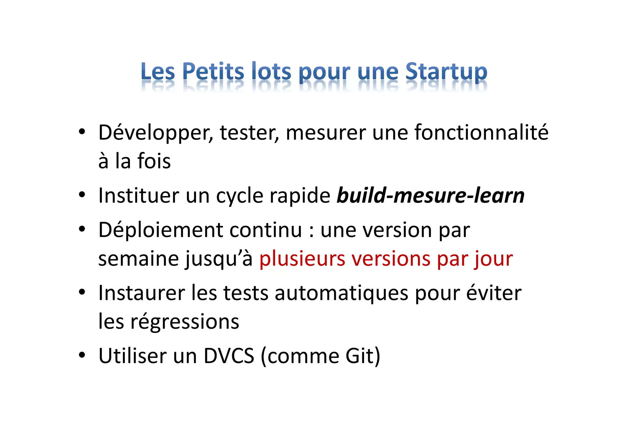 • Développer, tester, mesurer une fonctionnalité
à la fois
• Instituer un cycle rapide build-mesure-learn
• Déploiement continu : une version par
semaine jusqu’à plusieurs versions par jour
• Instaurer les tests automatiques pour éviter
les régressions
• Utiliser un DVCS (comme Git)
 