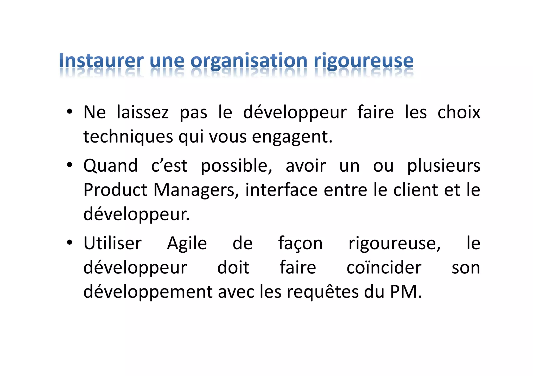 • Ne laissez pas le développeur faire les choix
techniques qui vous engagent.
• Quand c’est possible, avoir un ou plusieurs
Product Managers, interface entre le client et le
développeur.
• Utiliser Agile de façon rigoureuse, le
développeur doit faire coïncider son
développement avec les requêtes du PM.
 