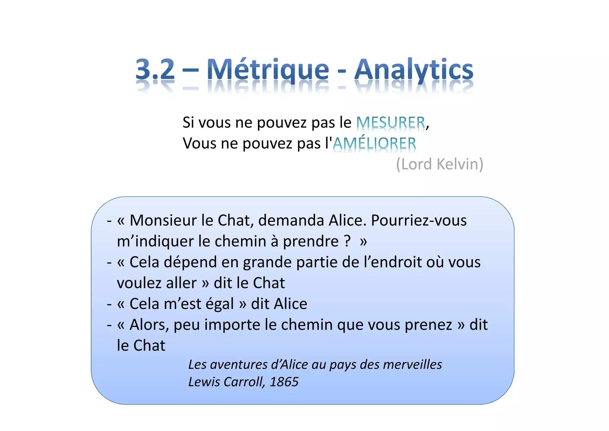 Si vous ne pouvez pas le ,
Vous ne pouvez pas l'
(Lord Kelvin)
- « Monsieur le Chat, demanda Alice. Pourriez-vous
m’indiquer le chemin à prendre ? »
- « Cela dépend en grande partie de l’endroit où vous
voulez aller » dit le Chat
- « Cela m’est égal » dit Alice
- « Alors, peu importe le chemin que vous prenez » dit
le Chat
Les aventures d’Alice au pays des merveilles
Lewis Carroll, 1865
 