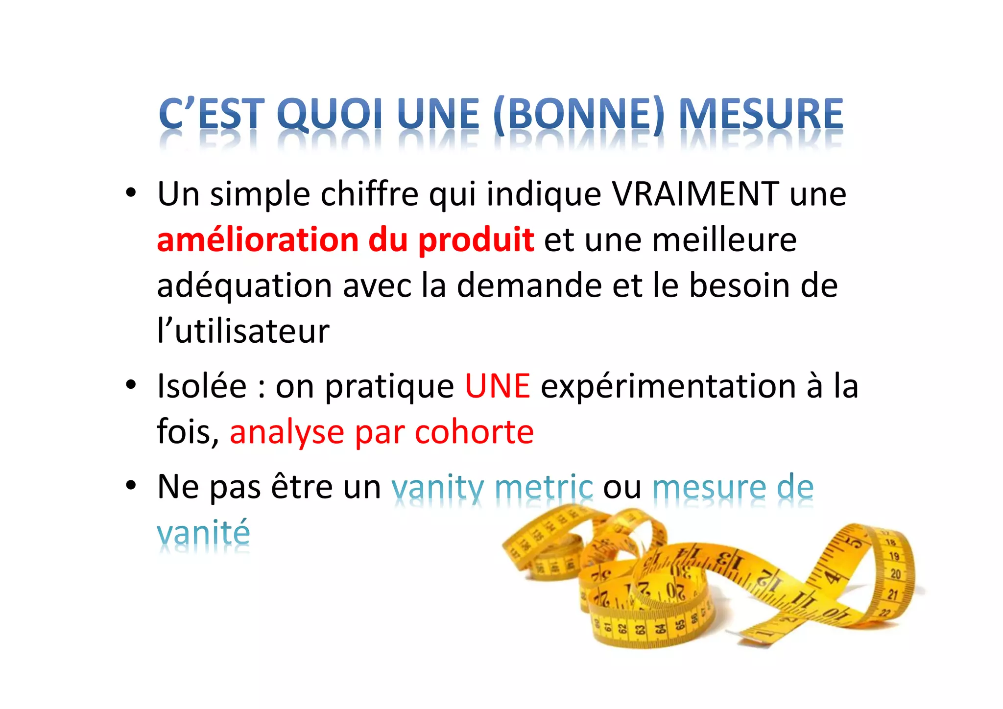 • Un simple chiffre qui indique VRAIMENT une
amélioration du produit et une meilleure
adéquation avec la demande et le besoin de
l’utilisateur
• Isolée : on pratique UNE expérimentation à la
fois, analyse par cohorte
• Ne pas être un ou
 