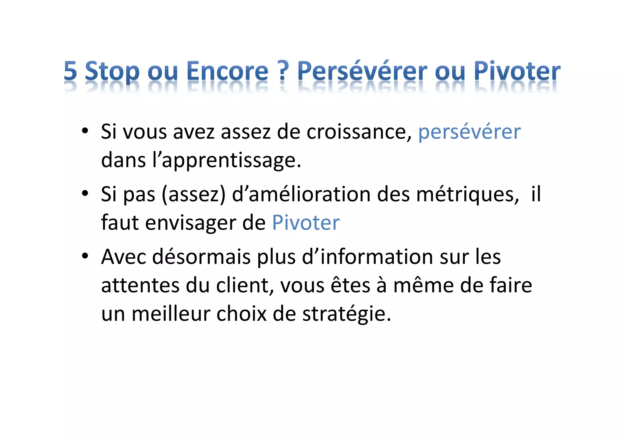 • Si vous avez assez de croissance, persévérer
dans l’apprentissage.
• Si pas (assez) d’amélioration des métriques, il
faut envisager de Pivoter
• Avec désormais plus d’information sur les
attentes du client, vous êtes à même de faire
un meilleur choix de stratégie.
 