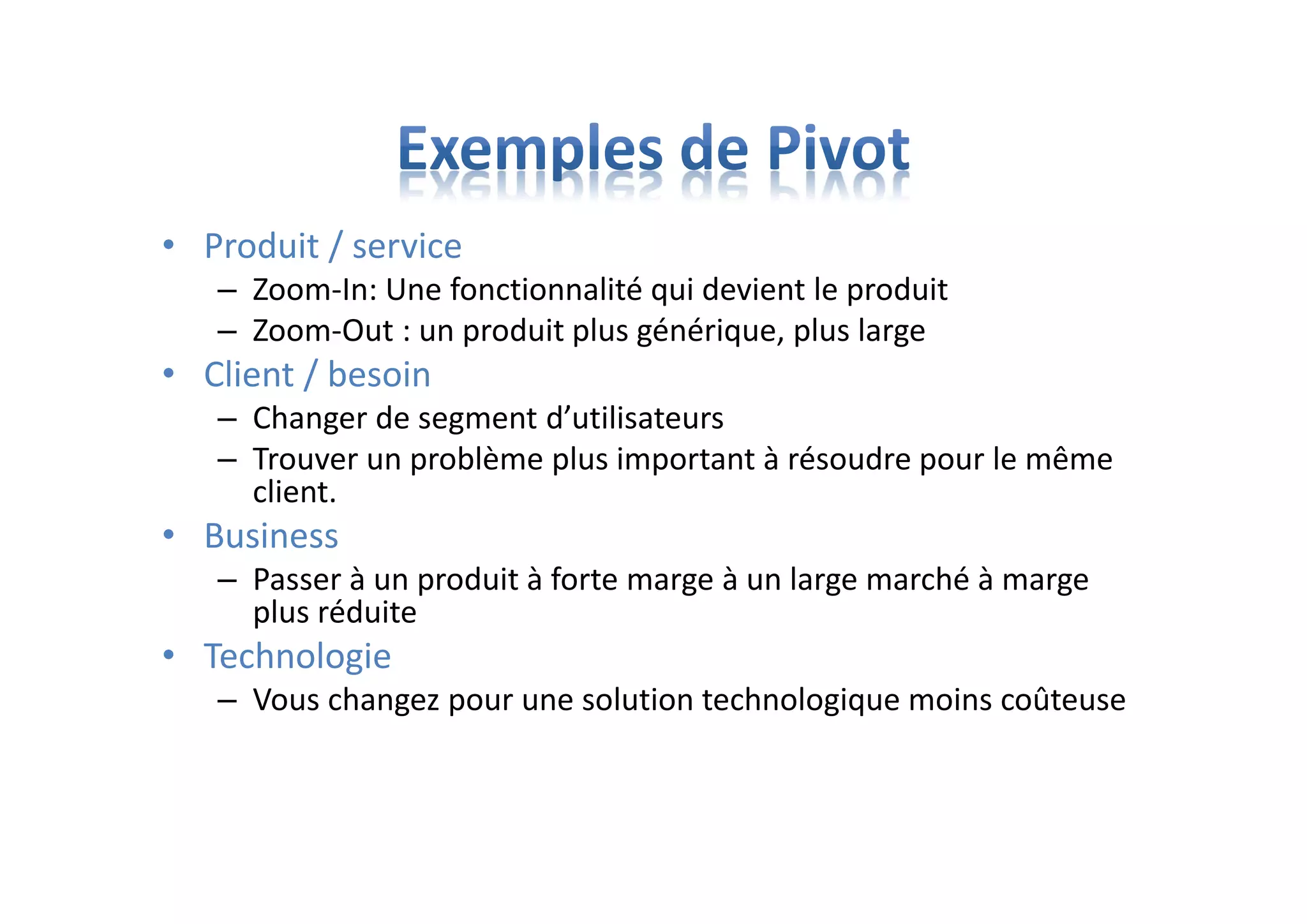 • Produit / service
– Zoom-In: Une fonctionnalité qui devient le produit
– Zoom-Out : un produit plus générique, plus large
• Client / besoin
– Changer de segment d’utilisateurs
– Trouver un problème plus important à résoudre pour le même
client.
• Business
– Passer à un produit à forte marge à un large marché à marge
plus réduite
• Technologie
– Vous changez pour une solution technologique moins coûteuse
 
