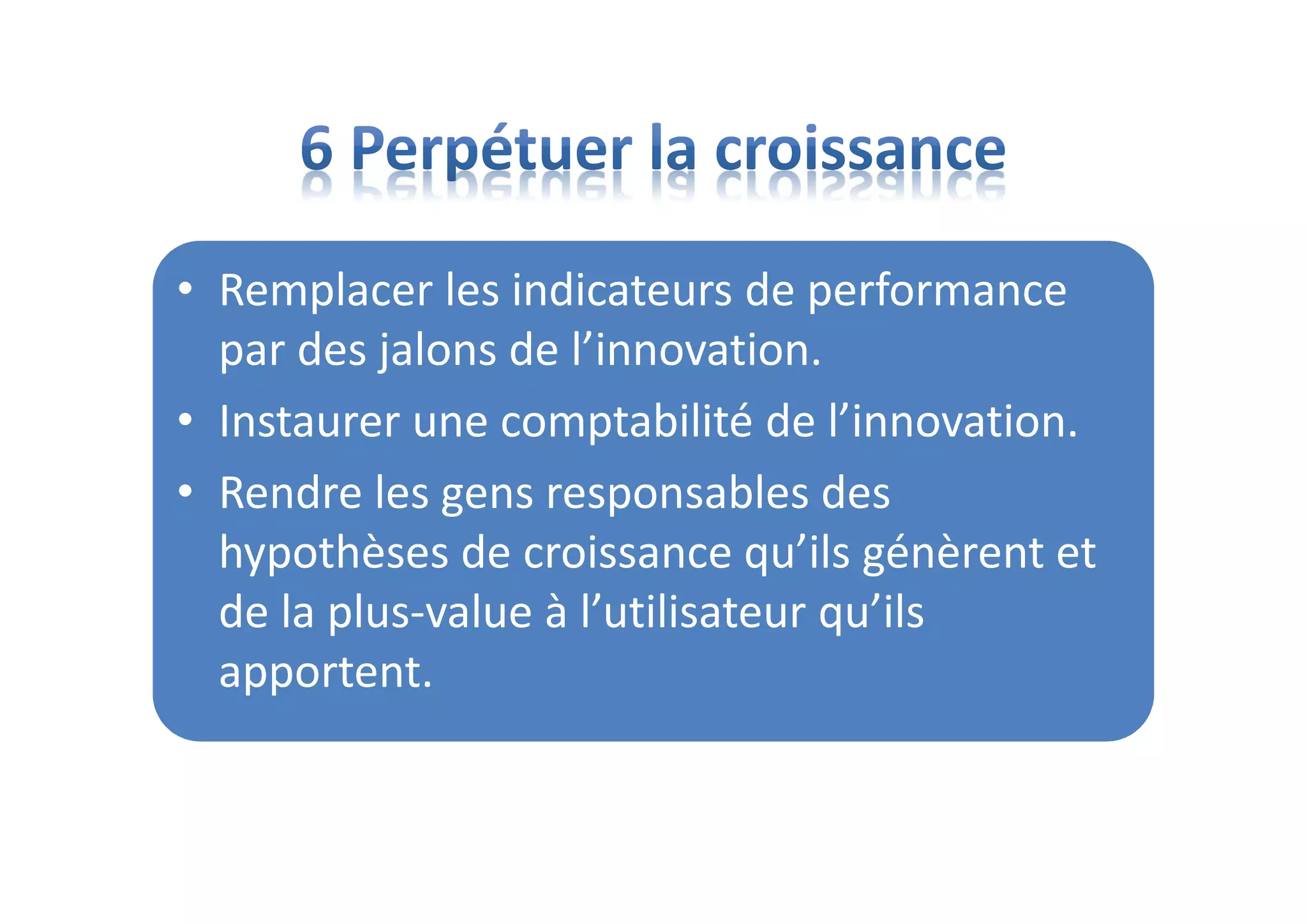 • Remplacer les indicateurs de performance
par des jalons de l’innovation.
• Instaurer une comptabilité de l’innovation.
• Rendre les gens responsables des
hypothèses de croissance qu’ils génèrent et
de la plus-value à l’utilisateur qu’ils
apportent.
 