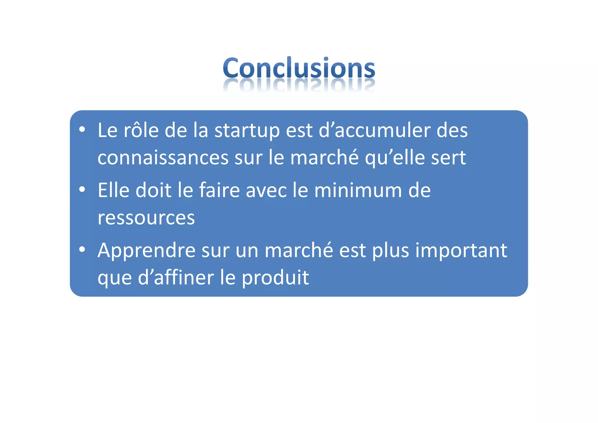 • Le rôle de la startup est d’accumuler des
connaissances sur le marché qu’elle sert
• Elle doit le faire avec le minimum de
ressources
• Apprendre sur un marché est plus important
que d’affiner le produit
 