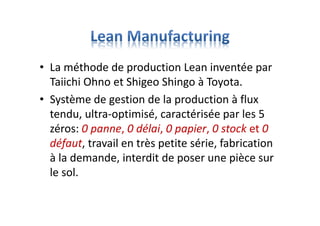 • La méthode de production Lean inventée par
Taiichi Ohno et Shigeo Shingo à Toyota.
• Système de gestion de la production à flux
tendu, ultra-optimisé, caractérisée par les 5
zéros: 0 panne, 0 délai, 0 papier, 0 stock et 0
défaut, travail en très petite série, fabrication
à la demande, interdit de poser une pièce sur
le sol.
 