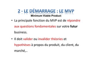 • La principale fonction du MVP est de répondre
aux questions fondamentales sur votre futur
business.
• Il doit valider ou invalider théories et
hypothèses à propos du produit, du client, du
marché,..
Minimum Viable Product
 