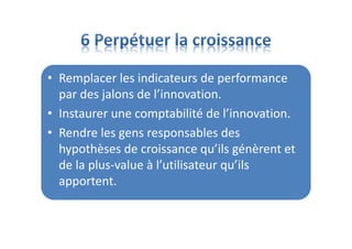 • Remplacer les indicateurs de performance
par des jalons de l’innovation.
• Instaurer une comptabilité de l’innovation.
• Rendre les gens responsables des
hypothèses de croissance qu’ils génèrent et
de la plus-value à l’utilisateur qu’ils
apportent.
 